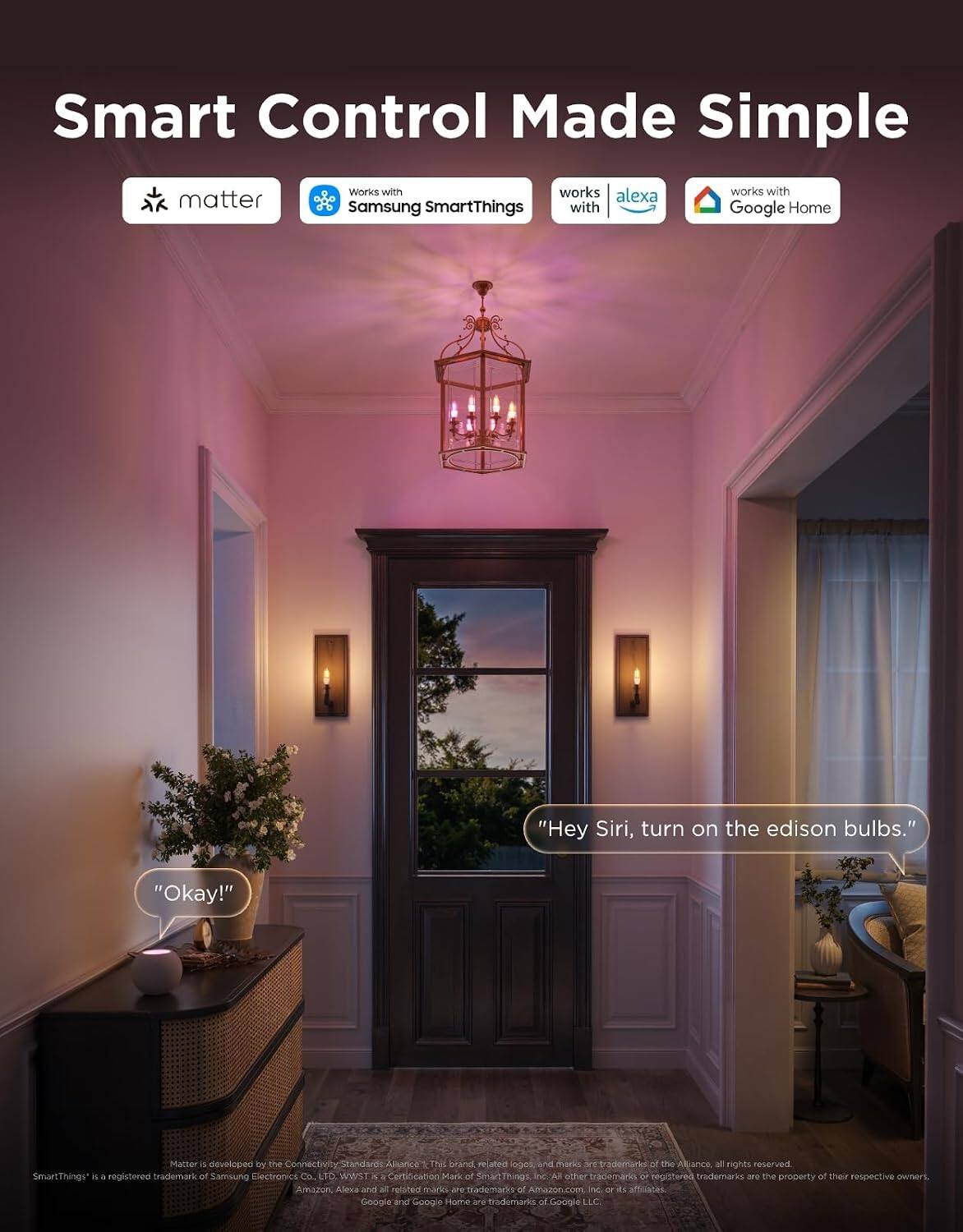 Smart Control Made Simple

matter
Works with Samsung SmartThings
works with alexa
works with Google Home

"Hey Siri, turn on the edison bulbs."
"Okay!"

Matter is developed by the Connectivity Standards Alliance. This brand, logo and marks are trademarks of the Alliance, all rights reserved. SmartThings is a registered trademark of Samsung Electronics Co., LTD. WWST is a Certification Mark of SmartThings, Inc. All other trademarks or registered trademarks are the property of their respective owners. Amazon Alexa and all related marks are trademarks of Amazon.com, Inc. or its affiliates. Google and Google Home are trademarks of Google LLC.