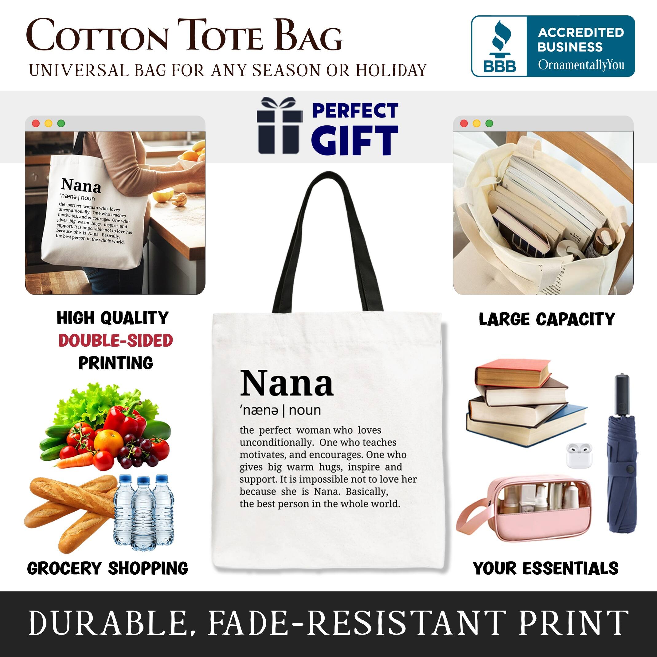 COTTON TOTE BAG  
UNIVERSAL BAG FOR ANY SEASON OR HOLIDAY  

ACCREDITED BUSINESS  
BBB  
OrnamentallyYou  

PERFECT GIFT  

HIGH QUALITY  
DOUBLE-SIDED PRINTING  

LARGE CAPACITY  

GROCERY SHOPPING  
YOUR ESSENTIALS  

DURABLE, FADE-RESISTANT PRINT  

Nana  
'naena | noun  
the perfect woman who loves unconditionally. One who teaches, motivates, and encourages. One who gives big warm hugs, inspire and support. It is impossible not to love her because she is Nana. Basically, the best person in the whole world.