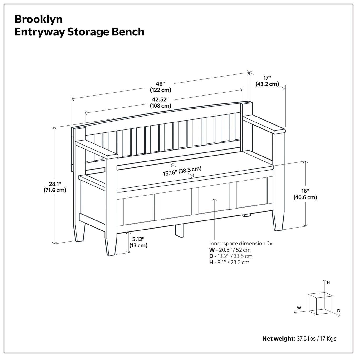Brooklyn Entryway Storage Bench

- Width: 48" (122 cm)
- Depth: 42.52" (108 cm)
- Height: 17" (43.2 cm)
- Seat Height: 15.16" (38.5 cm)
- Drawer Height: 5.12" (13 cm)
- Drawer Width: 16" (40.6 cm)
- Inner space dimension 2x: 
  - Width: 20.5" / 52 cm
  - Depth: 13.2" / 33.5 cm
  - Height: 9.1" / 23.2 cm
- Net weight: 37.5 lbs / 17 Kgs