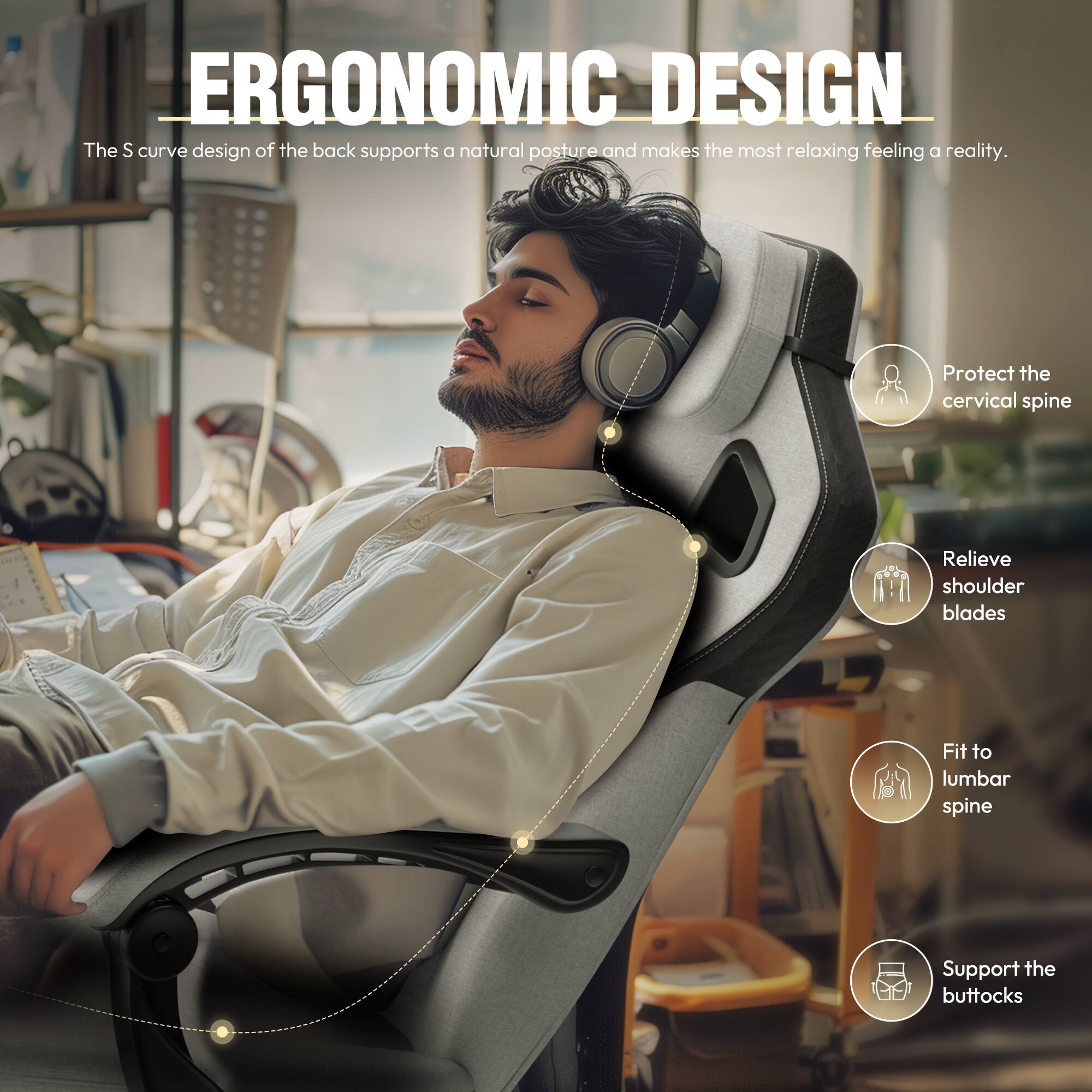 ERGONOMIC DESIGN

The S curve design of the back supports a natural posture and makes the most relaxing feeling a reality.

- Protect the cervical spine
- Relieve shoulder blades
- Fit to lumbar spine
- Support the buttocks