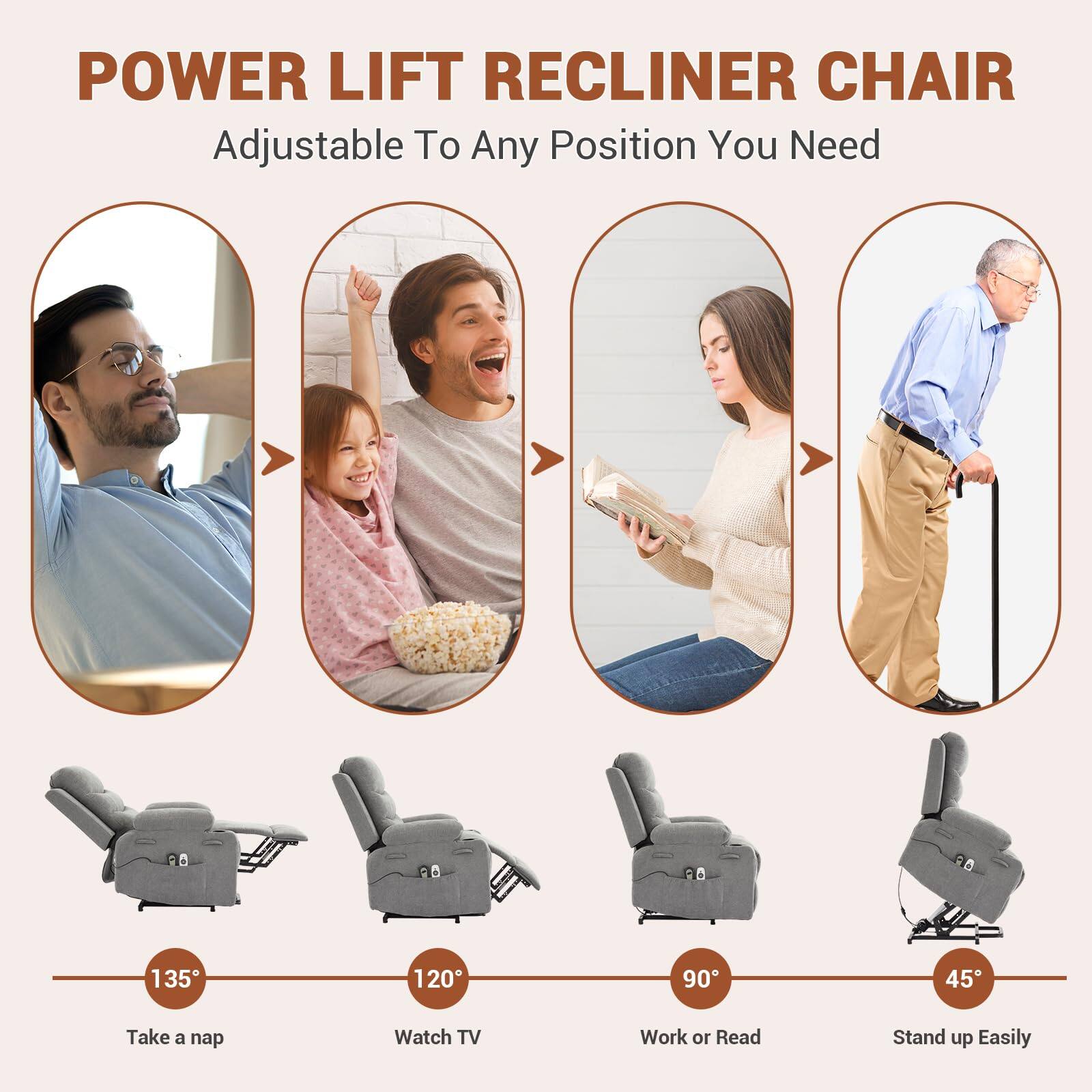 POWER LIFT RECLINER CHAIR  
Adjustable To Any Position You Need  

135° - Take a nap  
120° - Watch TV  
90° - Work or Read  
45° - Stand up Easily
