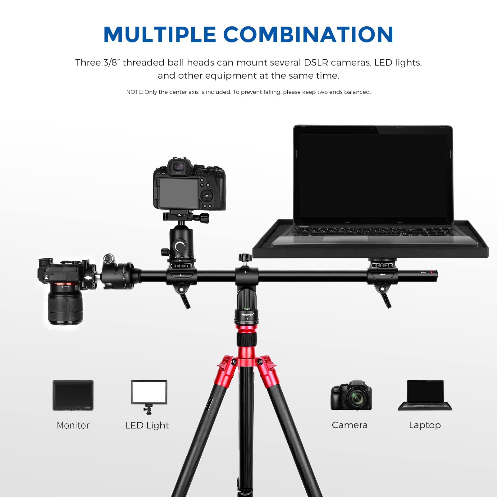 MULTIPLE COMBINATION

Three 3/8" threaded ball heads can mount several DSLR cameras, LED lights, and other equipment at the same time.

NOTE: Only the center axis is included. To prevent falling, please keep two ends balanced.

Monitor  
LED Light  
Camera  
Laptop