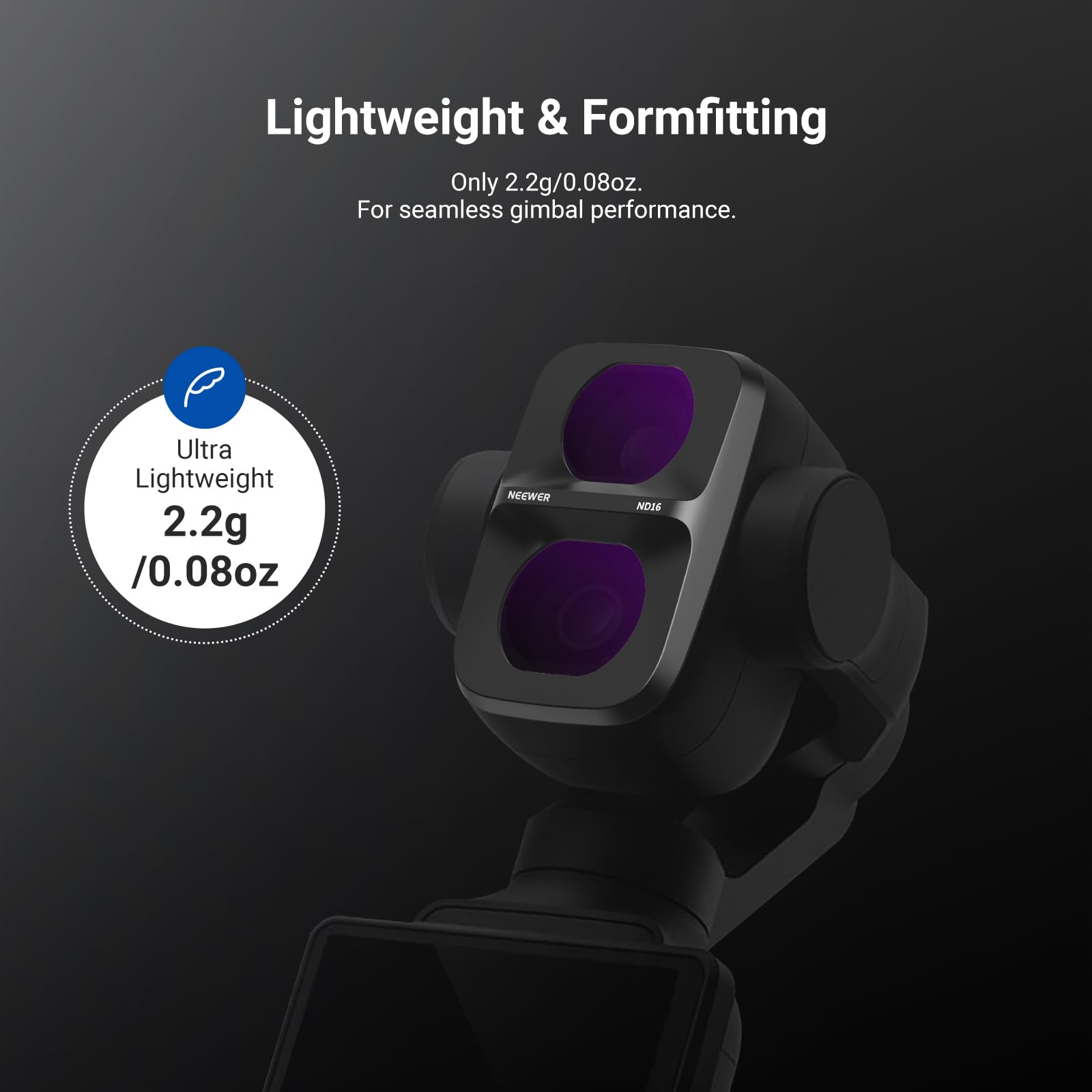 Lightweight & Formfitting  
Only 2.2g/0.08oz.  
For seamless gimbal performance.  

Ultra Lightweight  
2.2g /0.08oz  
NEEWER  
9000