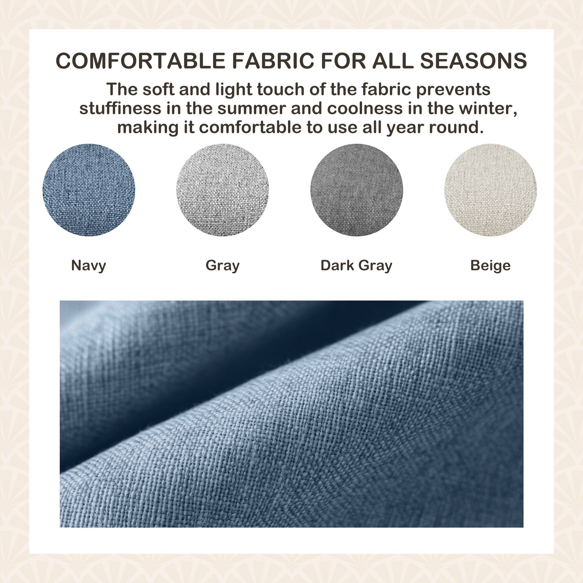 COMFORTABLE FABRIC FOR ALL SEASONS

The soft and light touch of the fabric prevents stuffiness in the summer and coolness in the winter, making it comfortable to use all year round.

Navy  
Gray  
Dark Gray  
Beige