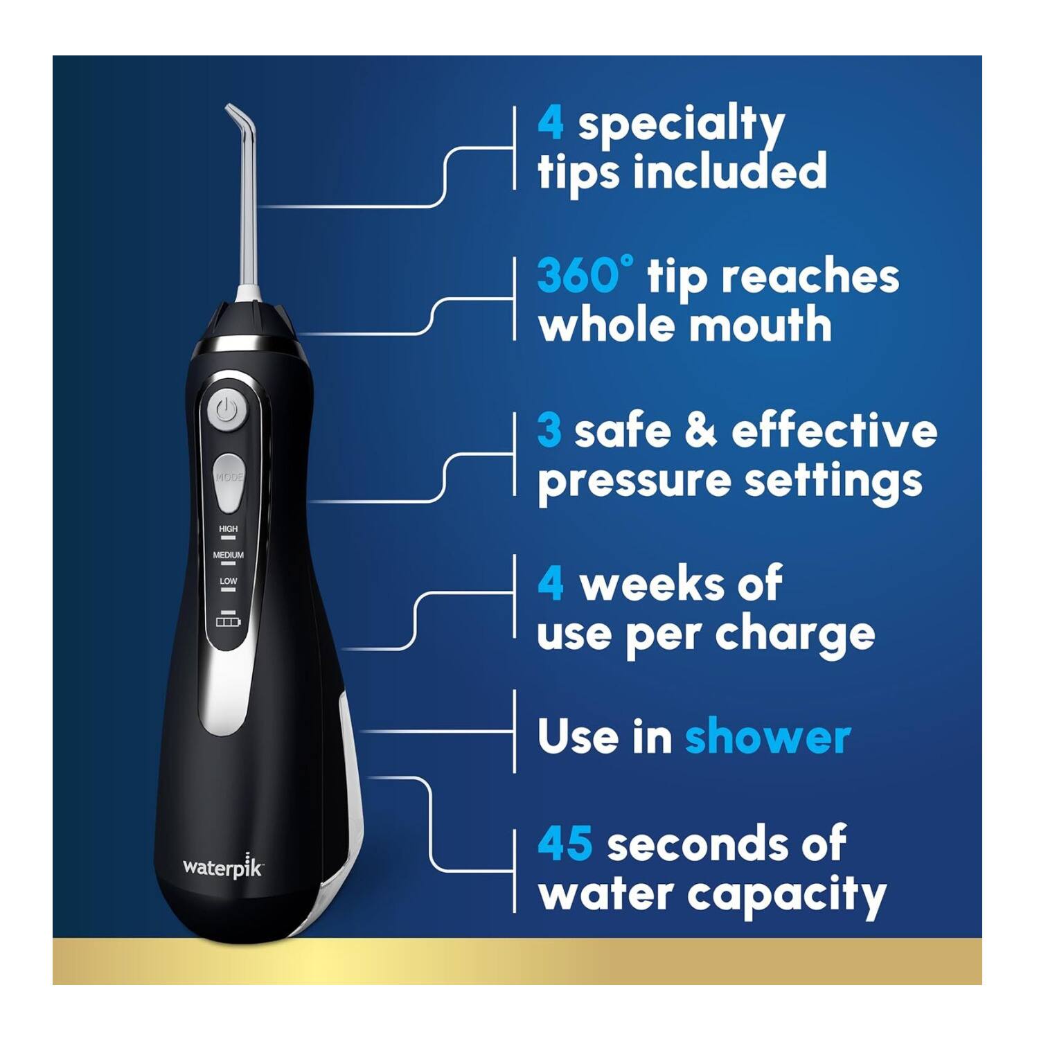 4 specialty tips included  
360° tip reaches whole mouth  
3 safe & effective pressure settings  
4 weeks of use per charge  
Use in shower  
45 seconds of water capacity