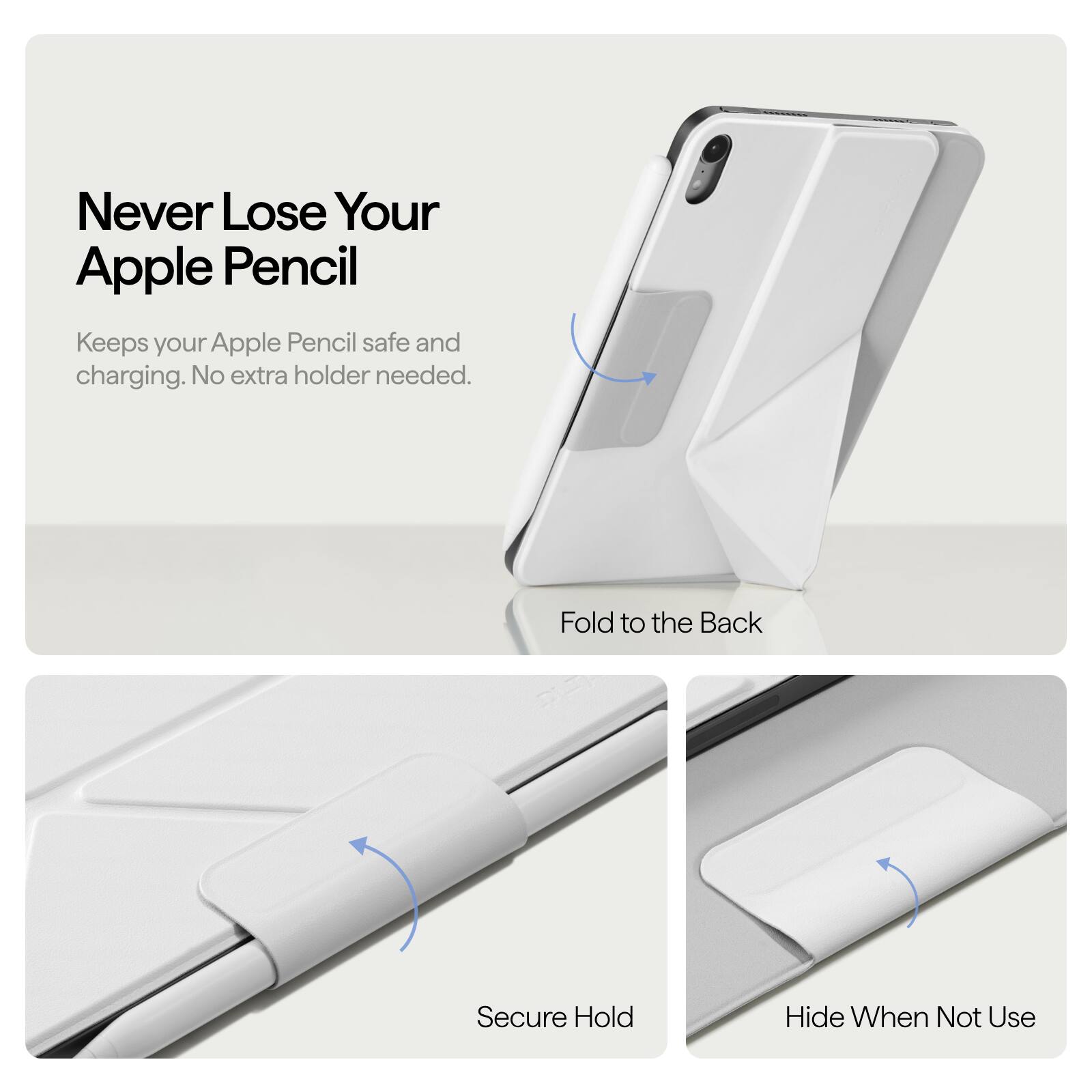 Never Lose Your Apple Pencil  
Keeps your Apple Pencil safe and charging. No extra holder needed.  

Fold to the Back  
Secure Hold  
Hide When Not Use
