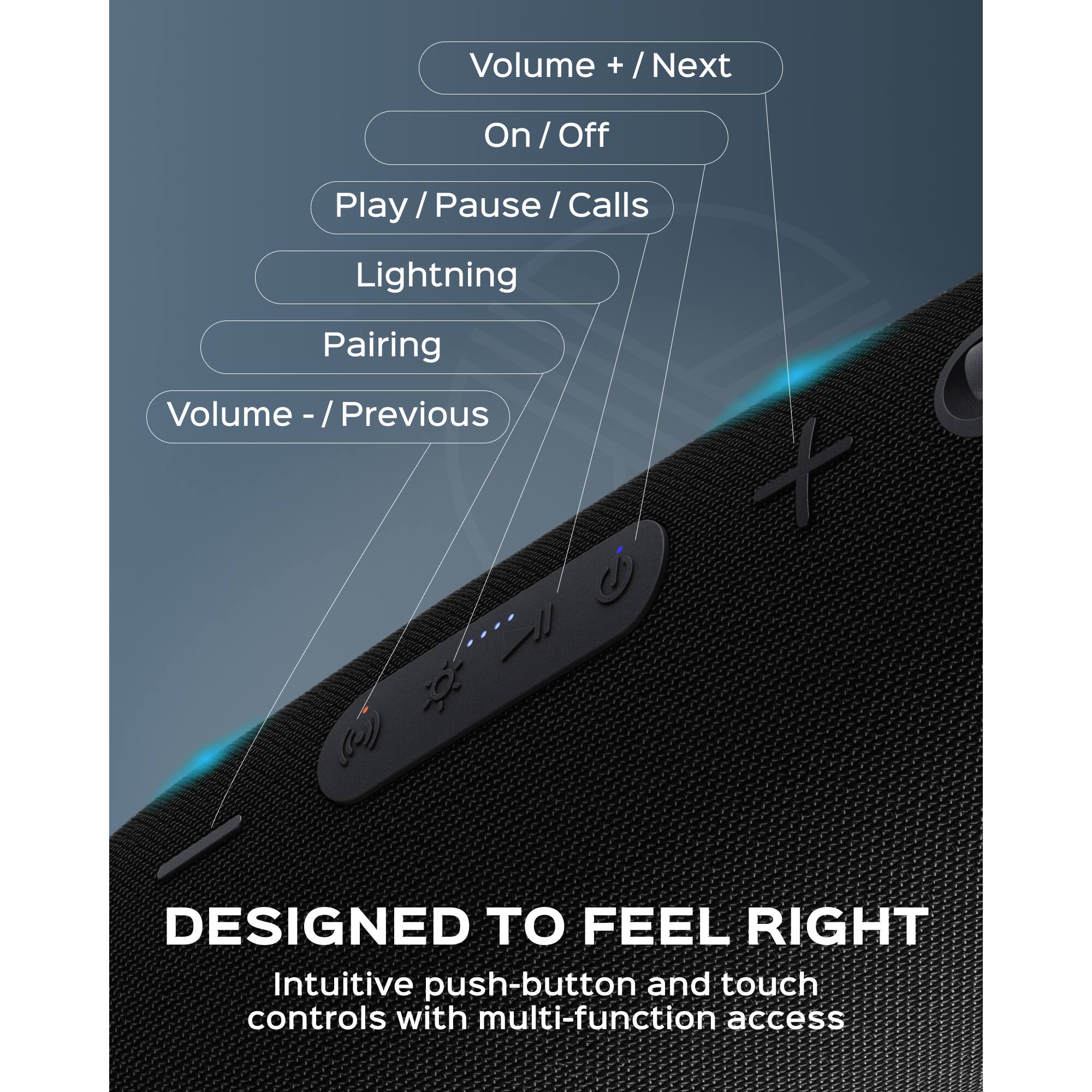 Volume + / Next  
On / Off  
Play / Pause / Calls  
Lightning  
Pairing  
Volume - / Previous  

DESIGNED TO FEEL RIGHT  
Intuitive push-button and touch controls with multi-function access