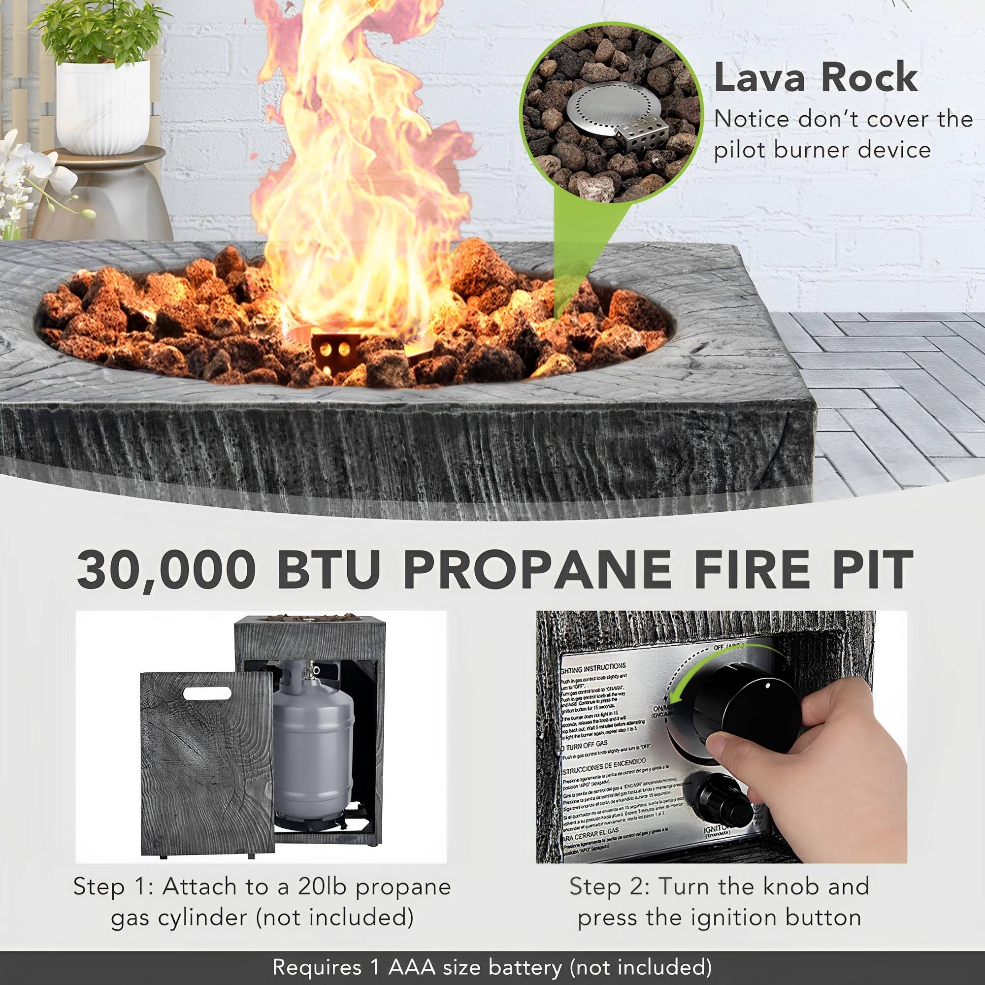 Lava Rock Notice don't cover the pilot burner device

30,000 BTU PROPANE FIRE PIT

INSTRUCTIONS

Step 1: Attach to a 20lb propane gas cylinder (not included)

Step 2: Turn the knob and press the ignition button

Requires 1 AAA size battery (not included)