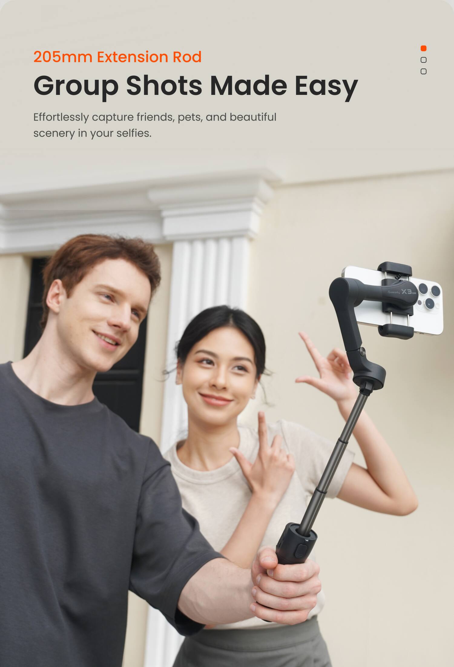 205mm Extension Rod  
Group Shots Made Easy  

Effortlessly capture friends, pets, and beautiful scenery in your selfies.
