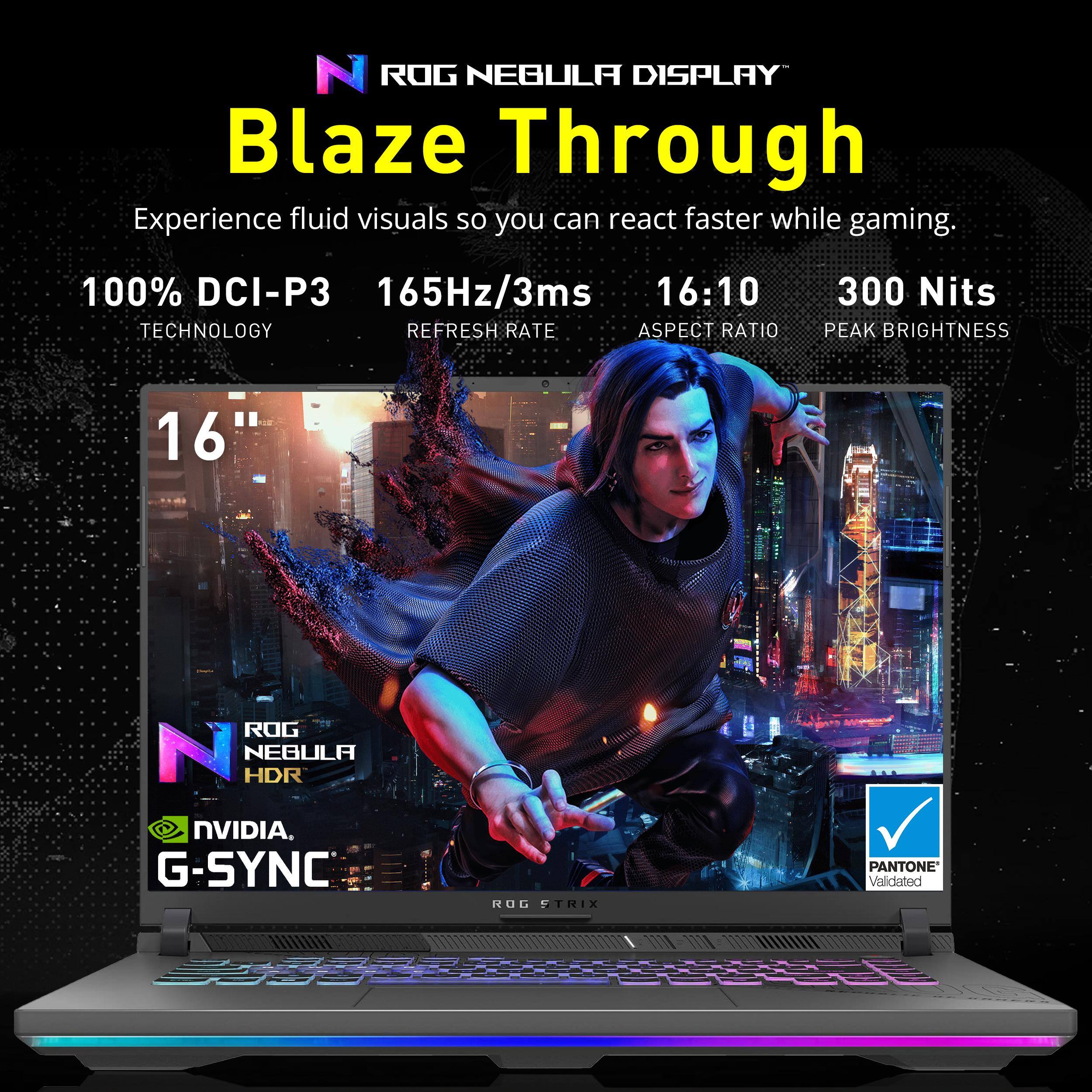 ROG NEBULA DISPLAY Blaze Through

Experience fluid visuals so you can react faster while gaming.

100% DCI-P3 TECHNOLOGY
165Hz/3ms REFRESH RATE
16:10 ASPECT RATIO
300 Nits PEAK BRIGHTNESS

16"

ROG NEBULA HDR
NVIDIA G-SYNC
PANTONE Validated