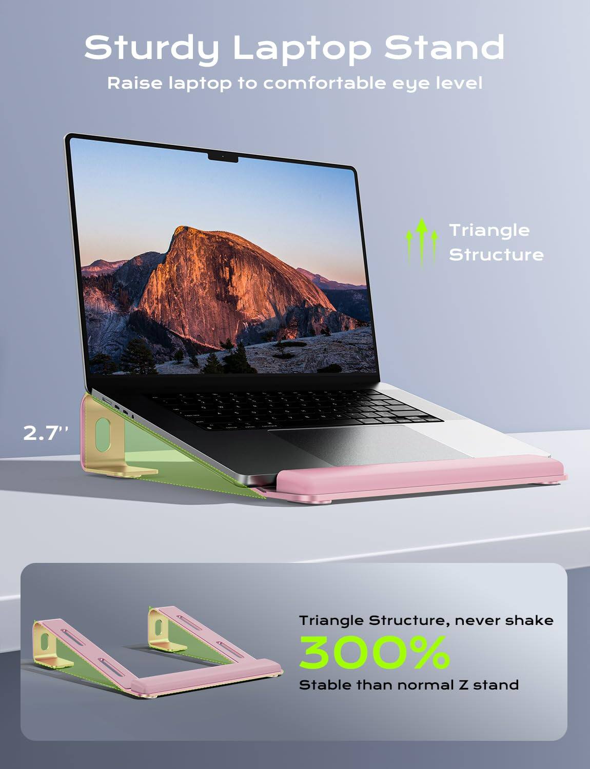 Sturdy Laptop Stand  
Raise laptop to comfortable eye level  

Triangle Structure  
2.7"  

Triangle Structure, never shake  
300% Stable than normal Z stand
