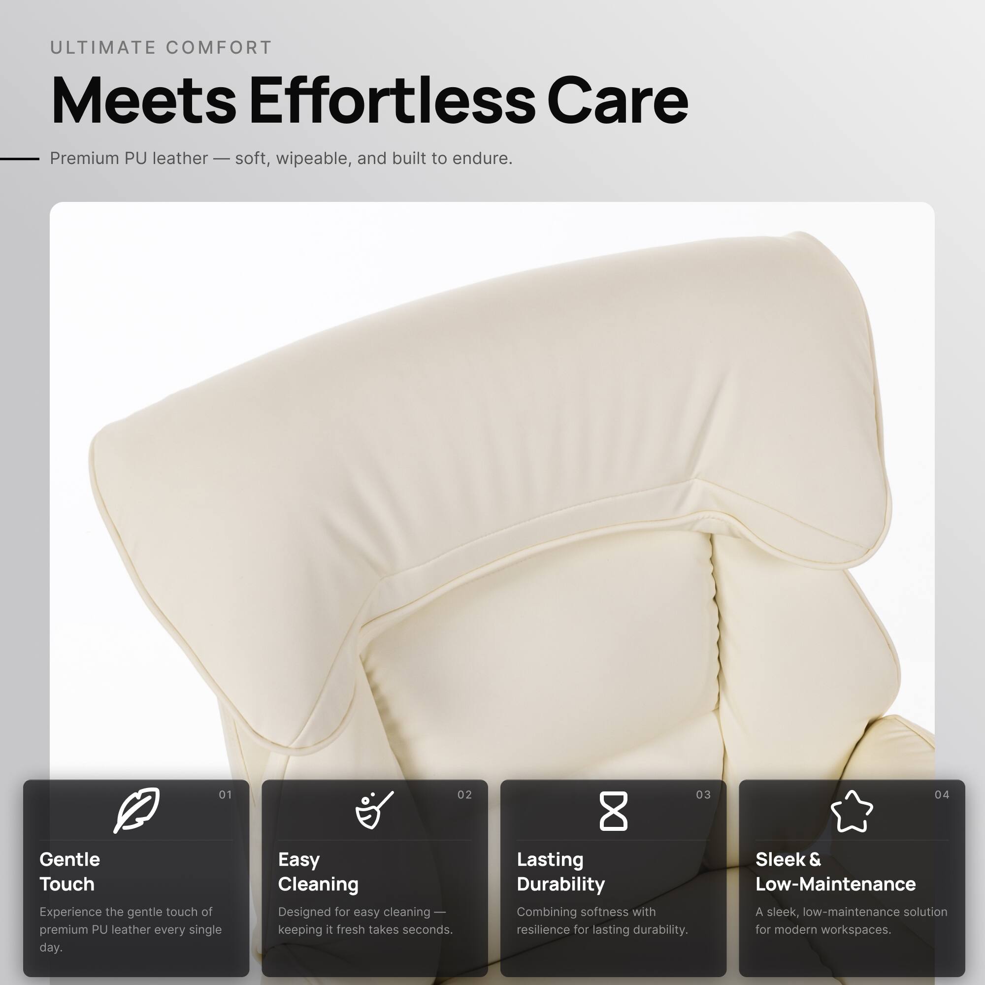 ULTIMATE COMFORT  
Meets Effortless Care

Premium PU leather — soft, wipeable, and built to endure.

01 Gentle Touch  
Experience the gentle touch of premium PU leather every single day.

02 Easy Cleaning  
Designed for easy cleaning — keeping it fresh takes seconds.

03 Lasting Durability  
Combining softness with resilience for lasting durability.

04 Sleek & Low-Maintenance  
A sleek, low-maintenance solution for modern workspaces.
