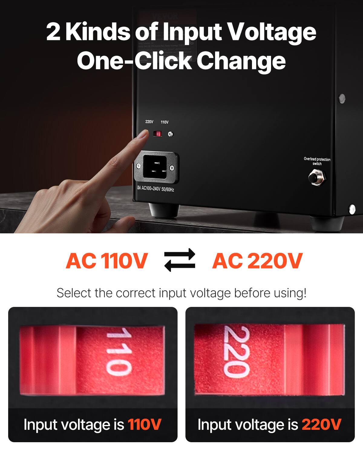 VEVOR 2 Kinds of Input Voltage One-Click Change

220V
110V
Overload protection switch
IN AC100-240V 50/60Hz
AC 110V
AC 220V
Select the correct input voltage before using! 110 220 Input voltage is 110V Input voltage is 220V