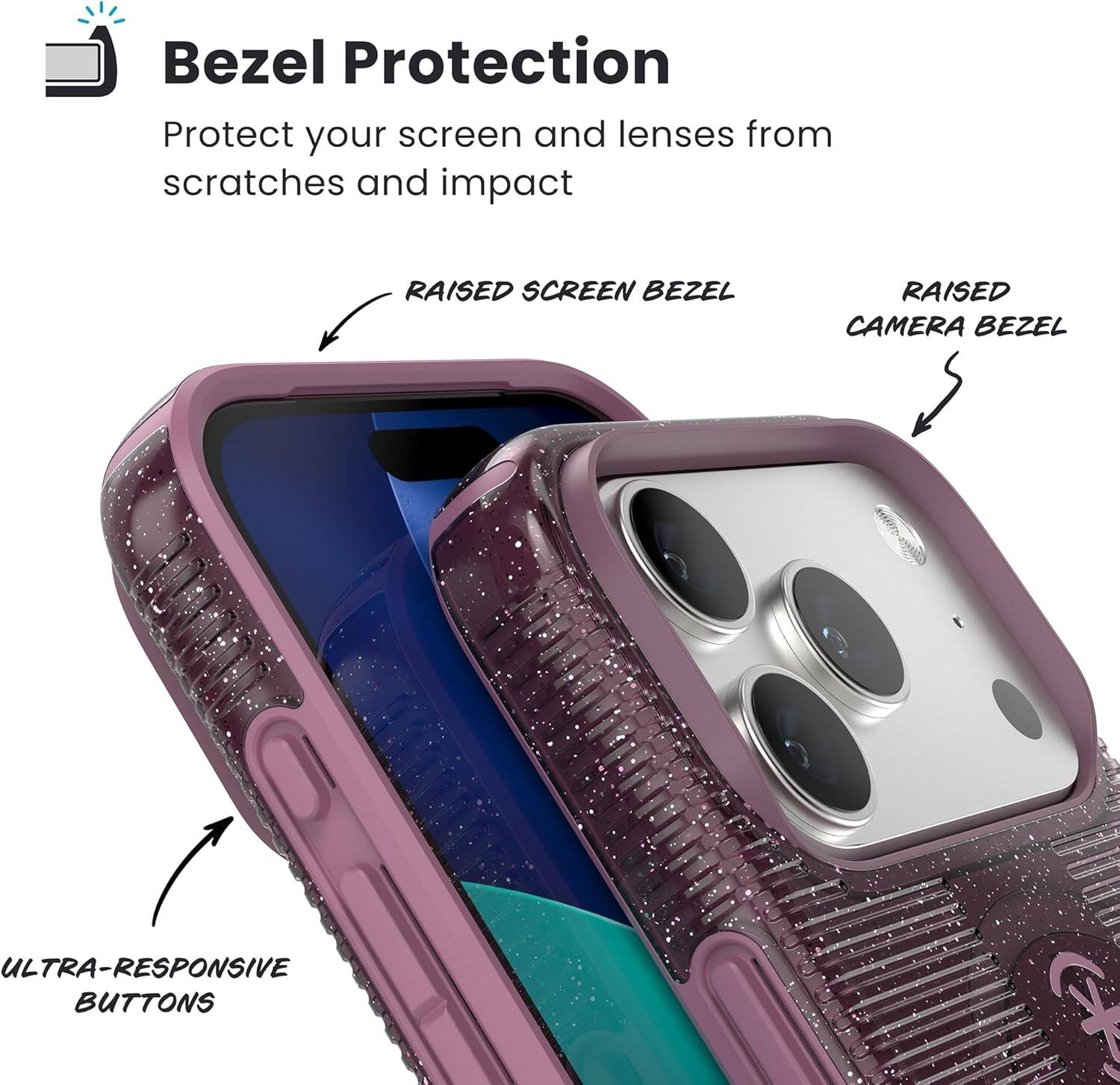 Bezel Protection  
Protect your screen and lenses from scratches and impact  

- RAISED SCREEN BEZEL  
- RAISED CAMERA BEZEL  
- ULTRA-RESPONSIVE BUTTONS