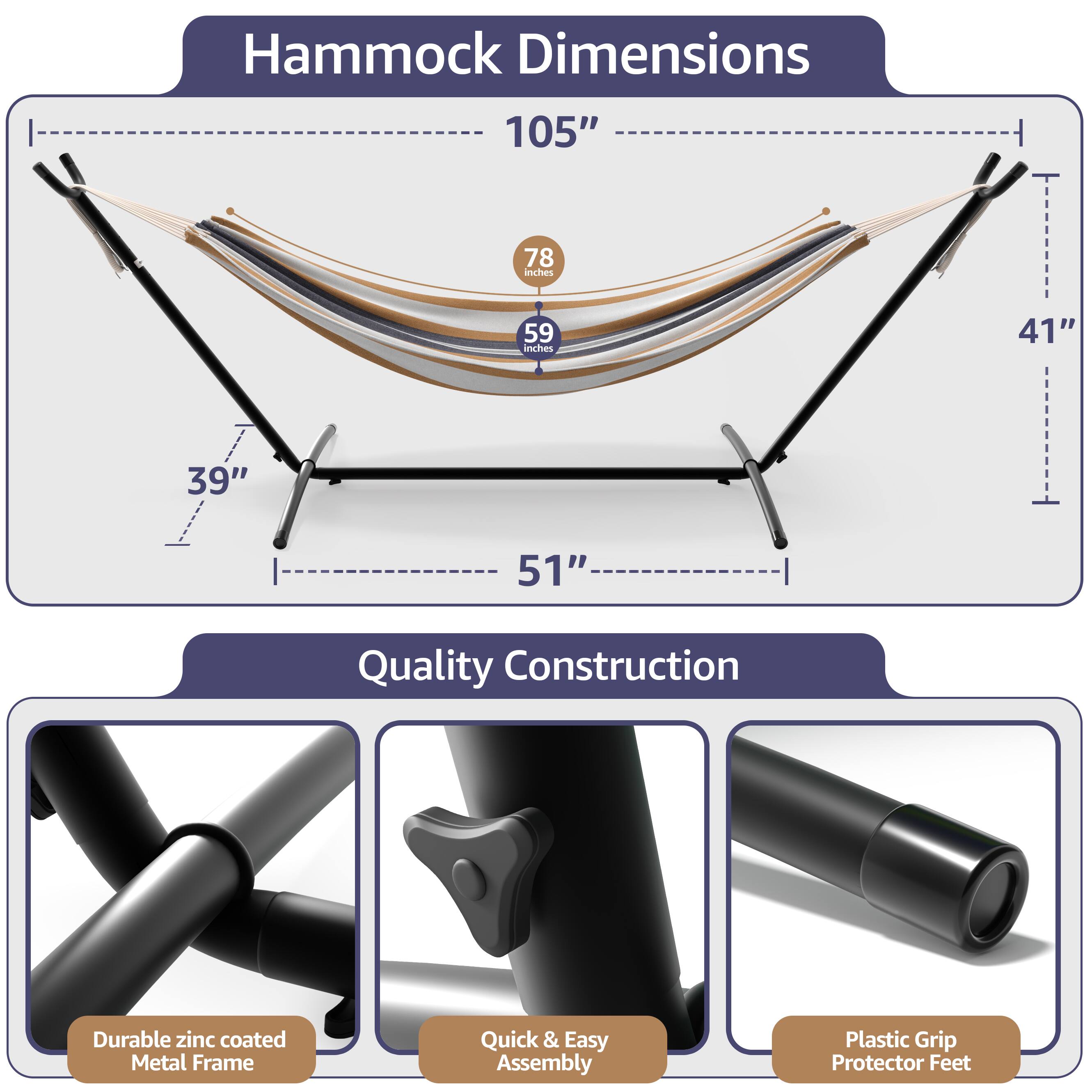 Hammock Dimensions  
105"  
78 inches  
59 inches  
41"  
39"  
51"  

Quality Construction  
Durable zinc coated Metal Frame  
Quick & Easy Assembly  
Plastic Grip Protector Feet