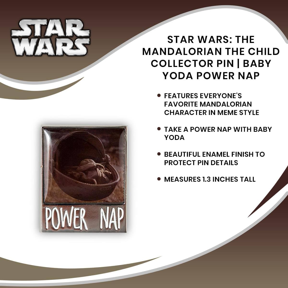 STAR WARS: THE MANDALORIAN THE CHILD COLLECTOR PIN | BABY YODA POWER NAP

- FEATURES EVERYONE'S FAVORITE MANDALORIAN CHARACTER IN MEME STYLE
- TAKE A POWER NAP WITH BABY YODA
- BEAUTIFUL ENAMEL FINISH TO PROTECT PIN DETAILS
- MEASURES 1.3 INCHES TALL

POWER NAP