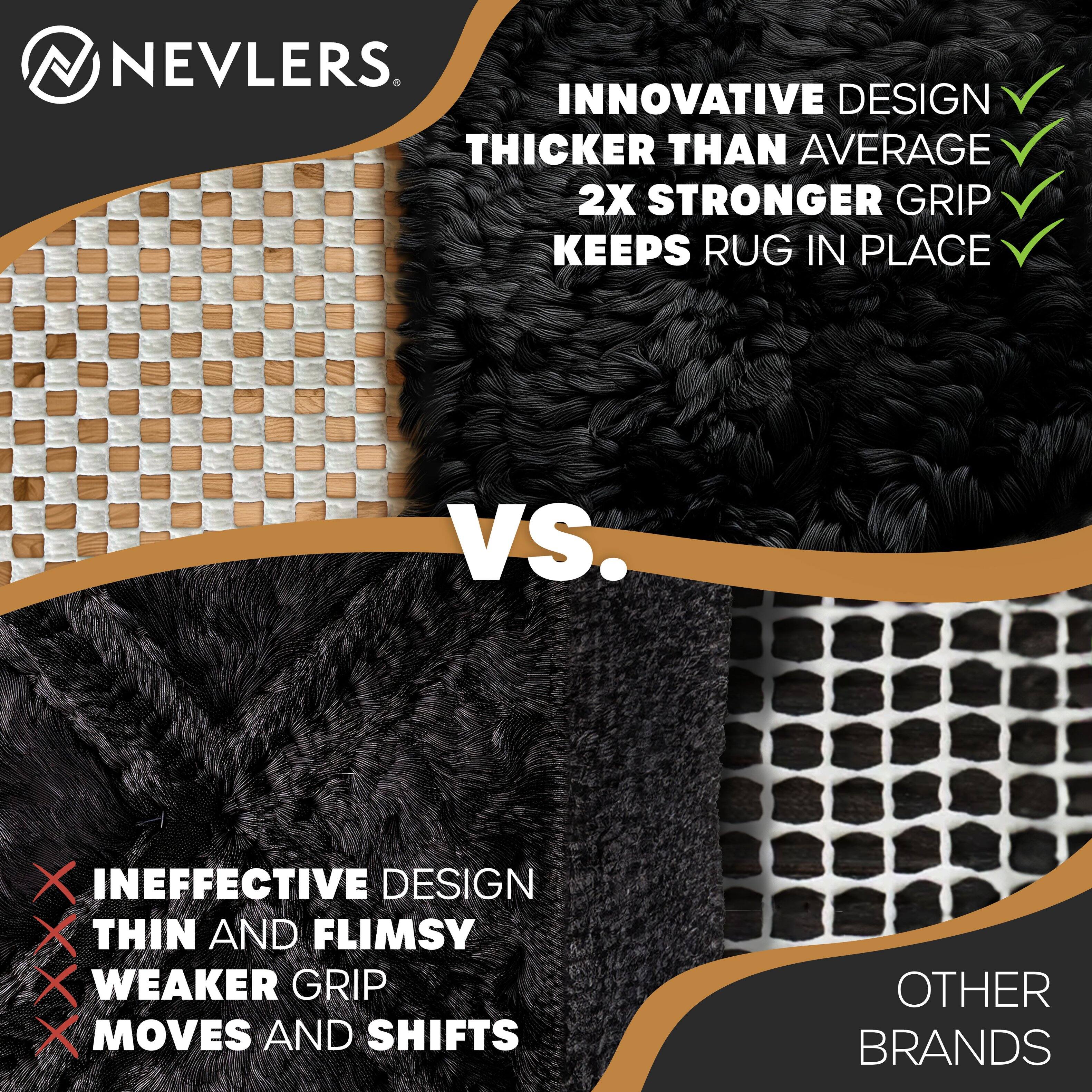 NEVLERS

INNOVATIVE DESIGN  
THICKER THAN AVERAGE  
2X STRONGER GRIP  
KEEPS RUG IN PLACE

VS.

INEFFECTIVE DESIGN  
THIN AND FLIMSY  
WEAKER GRIP  
MOVES AND SHIFTS

OTHER BRANDS
