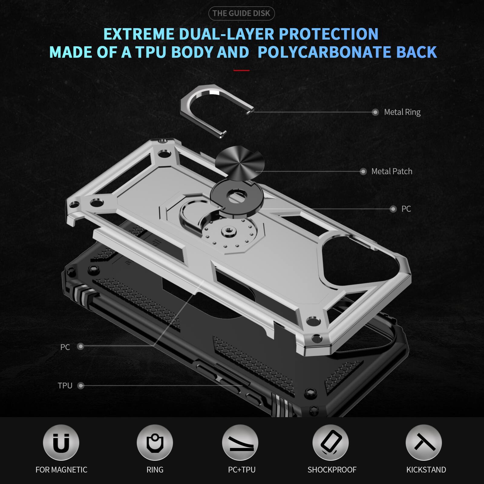 THE GUIDE DISK EXTREME DUAL-LAYER PROTECTION MADE OF A TPU BODY AND POLYCARBONATE BACK

Metal Ring
Metal Patch
PC
PC
TPU

FOR MAGNETIC RING
PC+TPU
SHOCKPROOF
KICKSTAND