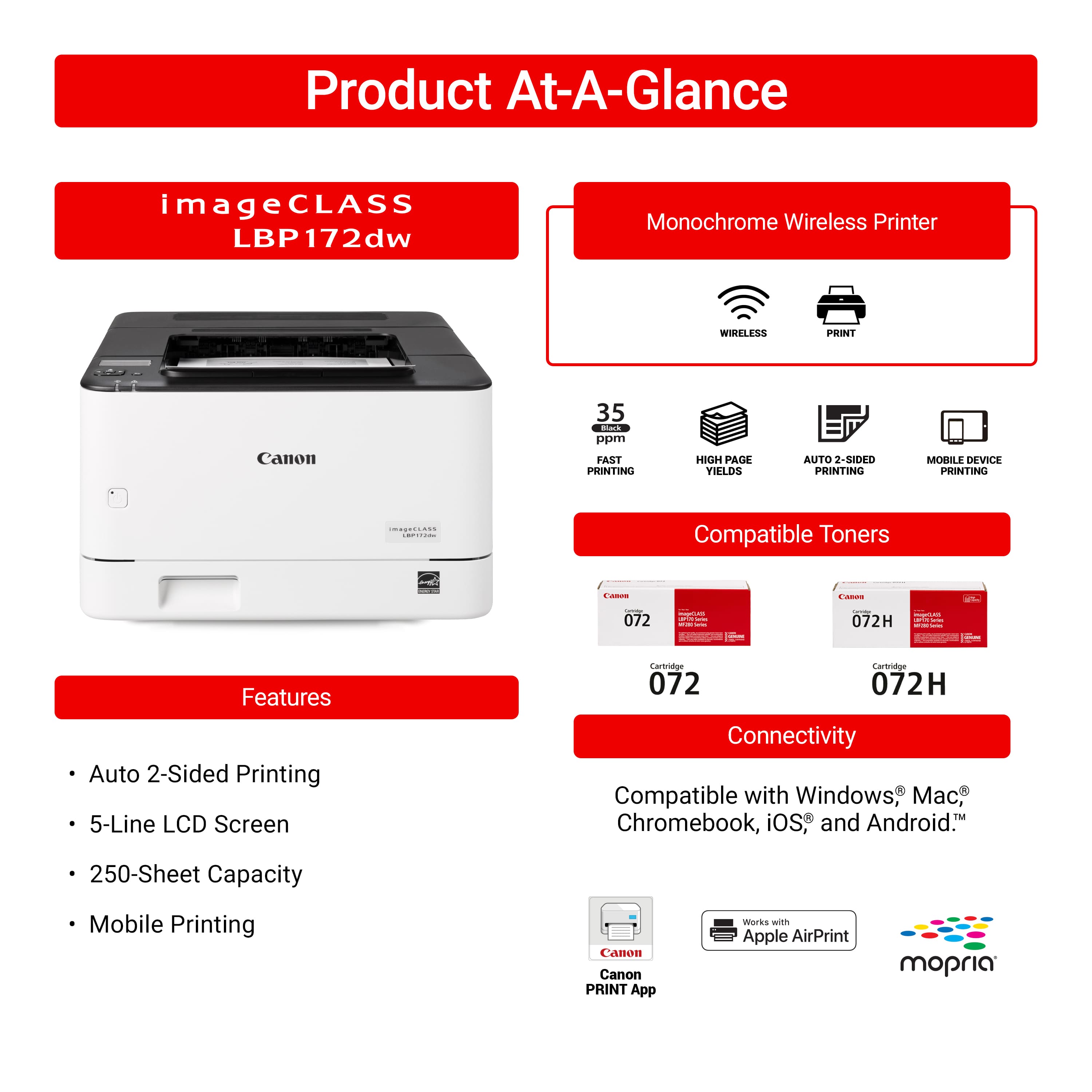 Product At-A-Glance imageCLASS LBP172dw Monochrome Wireless Printer
* WIRELESS PRINT
* Canon 35 Bark ppm
* FAST PRINTING
* HIGH AIE VIELDS
* AUTO 2-SIDED PRINTING
* 5-Line LCD Screen
* Cartage Carerage
* Compatible with Windows, Chromebook, iOS and Android
* 250-Sheet Capacity
* Mobile Printing
* Canon PRINT App works with Apple AirPrint, mopria