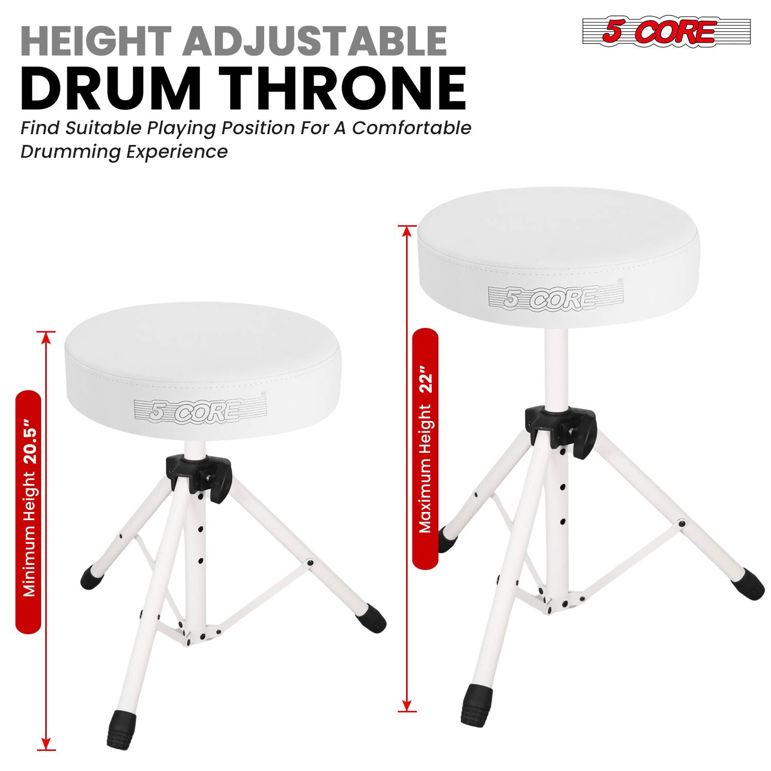HEIGHT ADJUSTABLE DRUM THRONE  
Find Suitable Playing Position For A Comfortable Drumming Experience  

5 CORE  
Minimum Height: 20.5"  
Maximum Height: 22"
