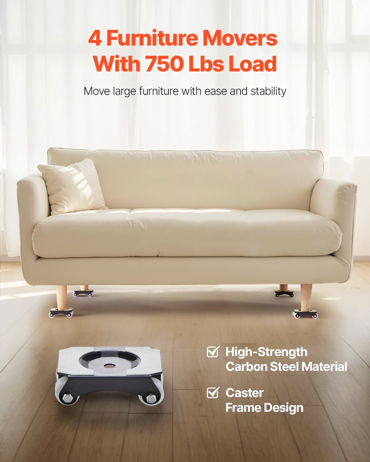 4 Furniture Movers With 750 Lbs Load

Move large furniture with ease and stability

- High-Strength Carbon Steel Material
- Caster Frame Design