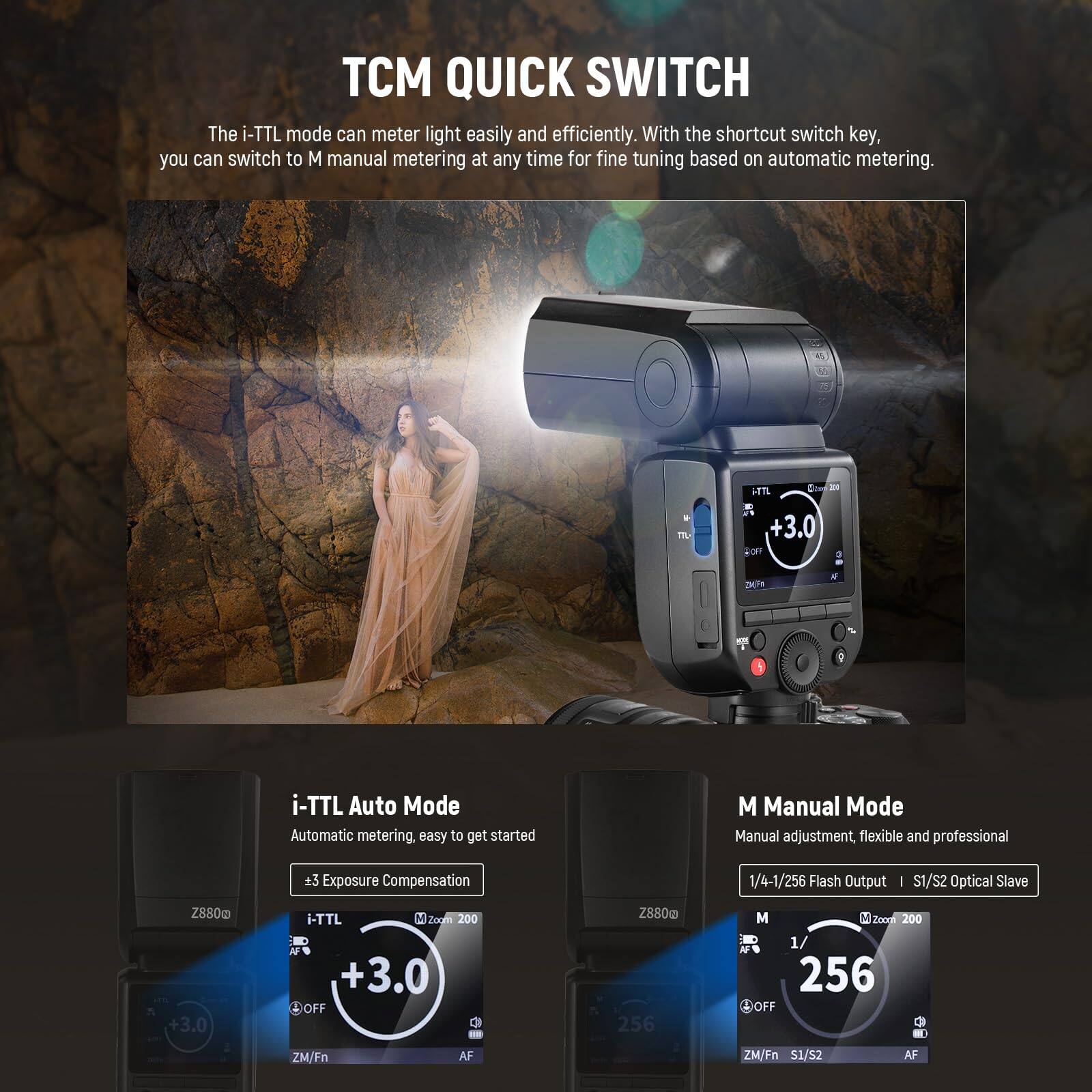 TCM QUICK SWITCH

The i-TTL mode can meter light easily and efficiently. With the shortcut switch key, you can switch to M manual metering at any time for fine tuning based on automatic metering.

i-TTL Auto Mode
Automatic metering, easy to get started
±3 Exposure Compensation

M Manual Mode
Manual adjustment, flexible and professional
1/4-1/256 Flash Output | I S1/S2 Optical Slave

Z880 +3.0 i-TTL
Z880 +3.0
Z880 256 M
Z880 256 OFF
ZM/Fn AF
ZM/Fn S1/S2 AF