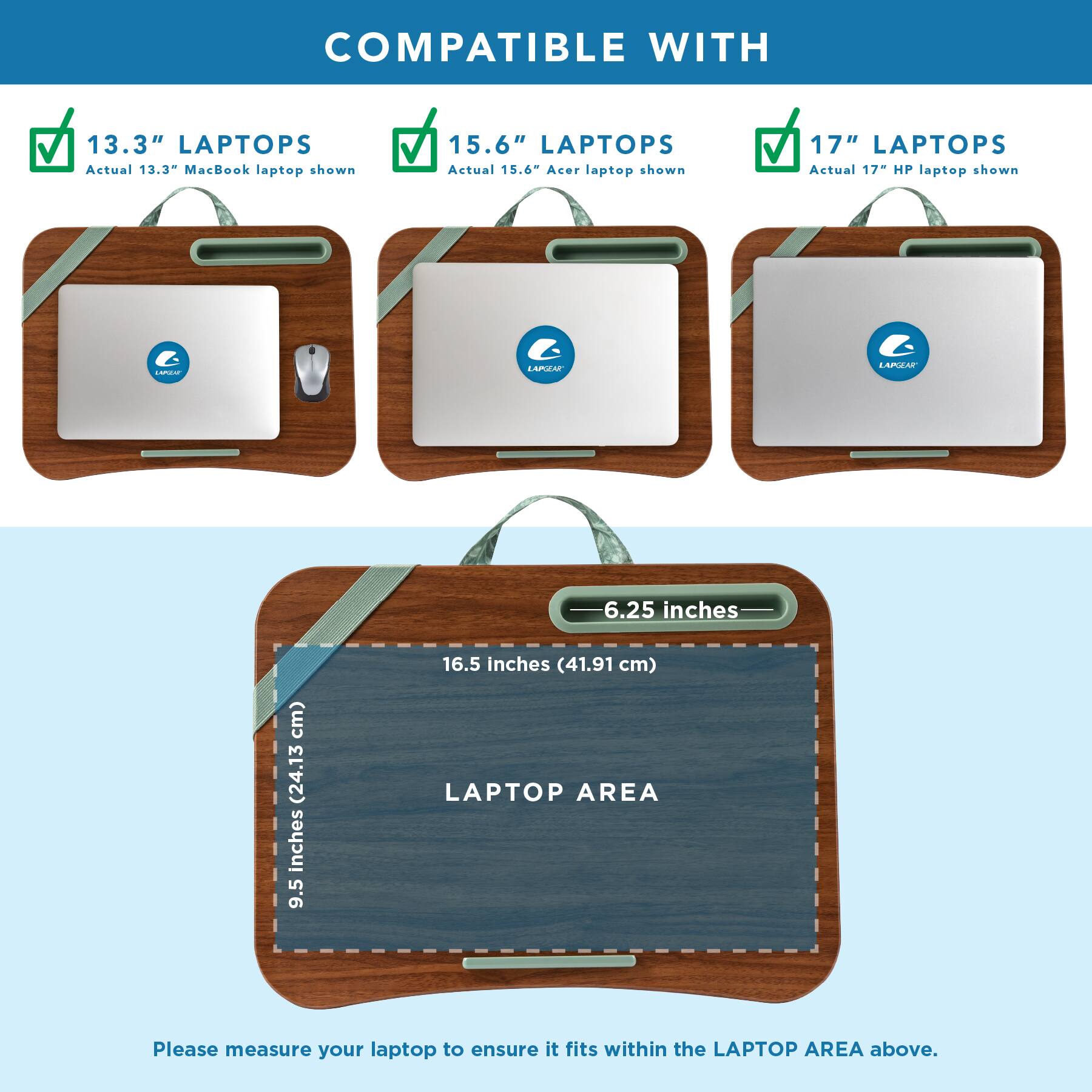 COMPATIBLE WITH

13.3" LAPTOPS
Actual 13.3" MacBook laptop shown

15.6" LAPTOPS
Actual 15.6" Acer laptop shown

17" LAPTOPS
Actual 17" HP laptop shown

LAPGEAR

6.25 inches
9.5 inches (24.13 cm)
16.5 inches (41.91 cm) LAPTOP AREA

Please measure your laptop to ensure it fits within the LAPTOP AREA above.