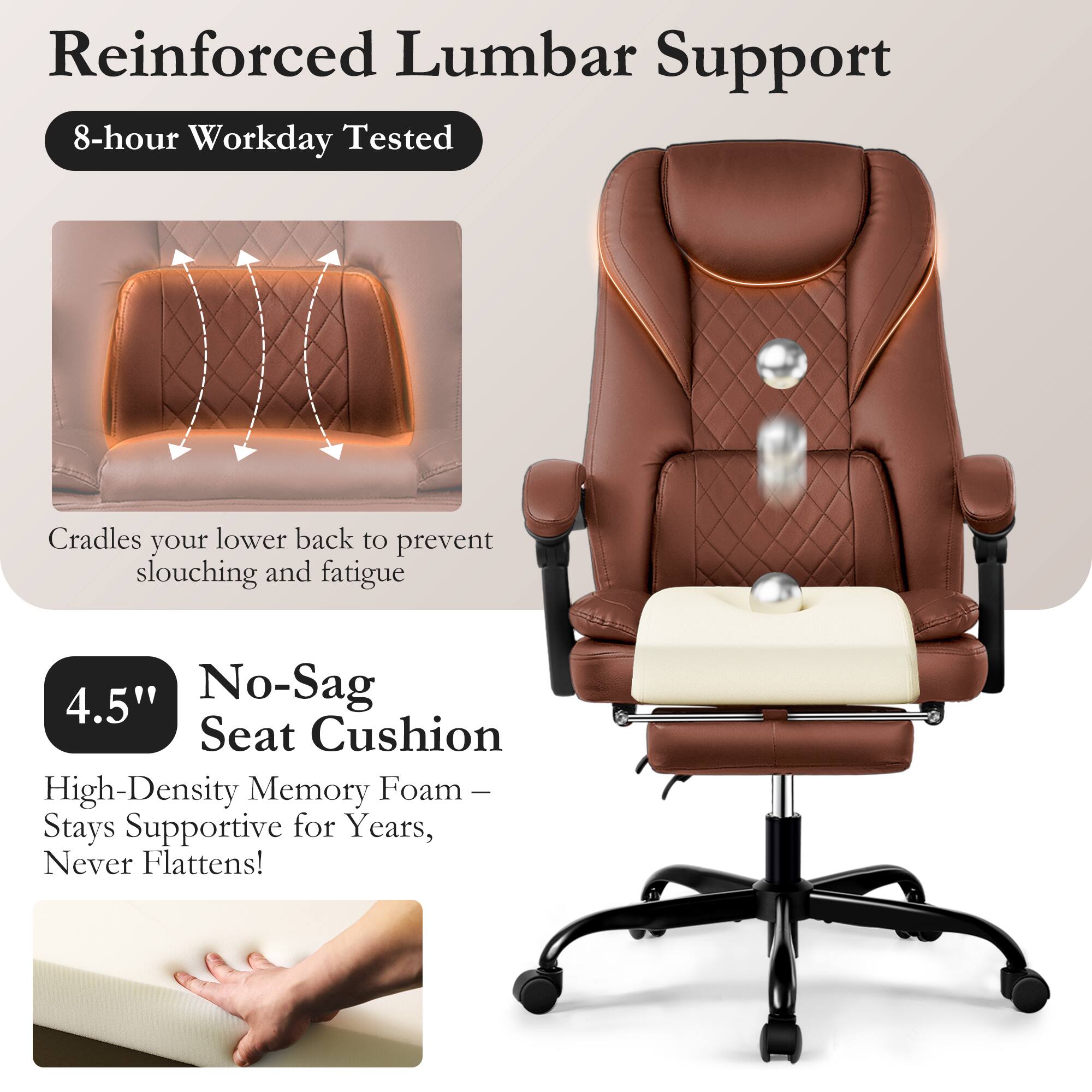 Reinforced Lumbar Support  
8-hour Workday Tested  
Cradles your lower back to prevent slouching and fatigue  

4.5" No-Sag Seat Cushion  
High-Density Memory Foam – Stays Supportive for Years, Never Flattens!