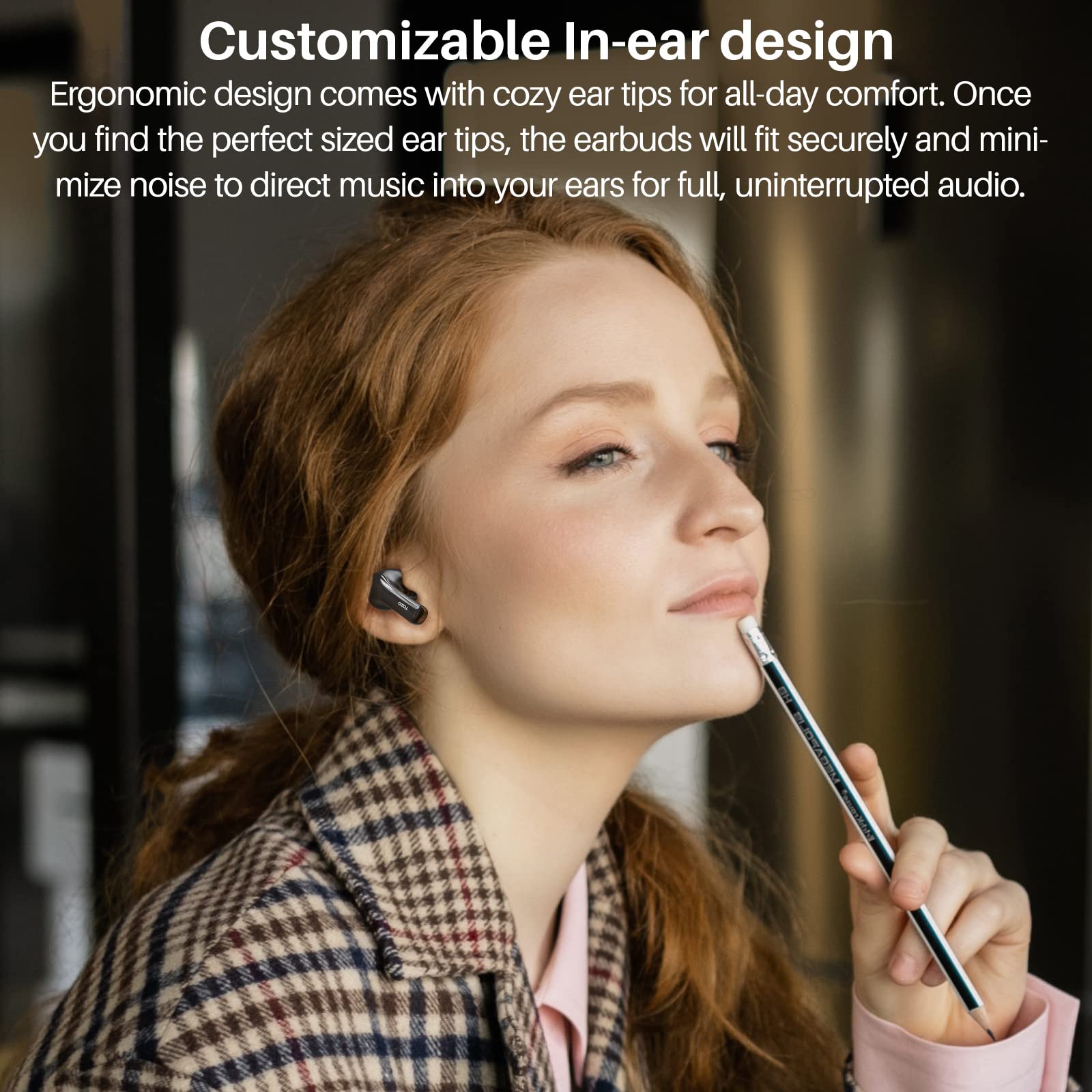 Customizable In-ear design

Ergonomic design comes with cozy ear tips for all-day comfort. Once you find the perfect sized ear tips, the earbuds will fit securely and minimize noise to direct music into your ears for full, uninterrupted audio.