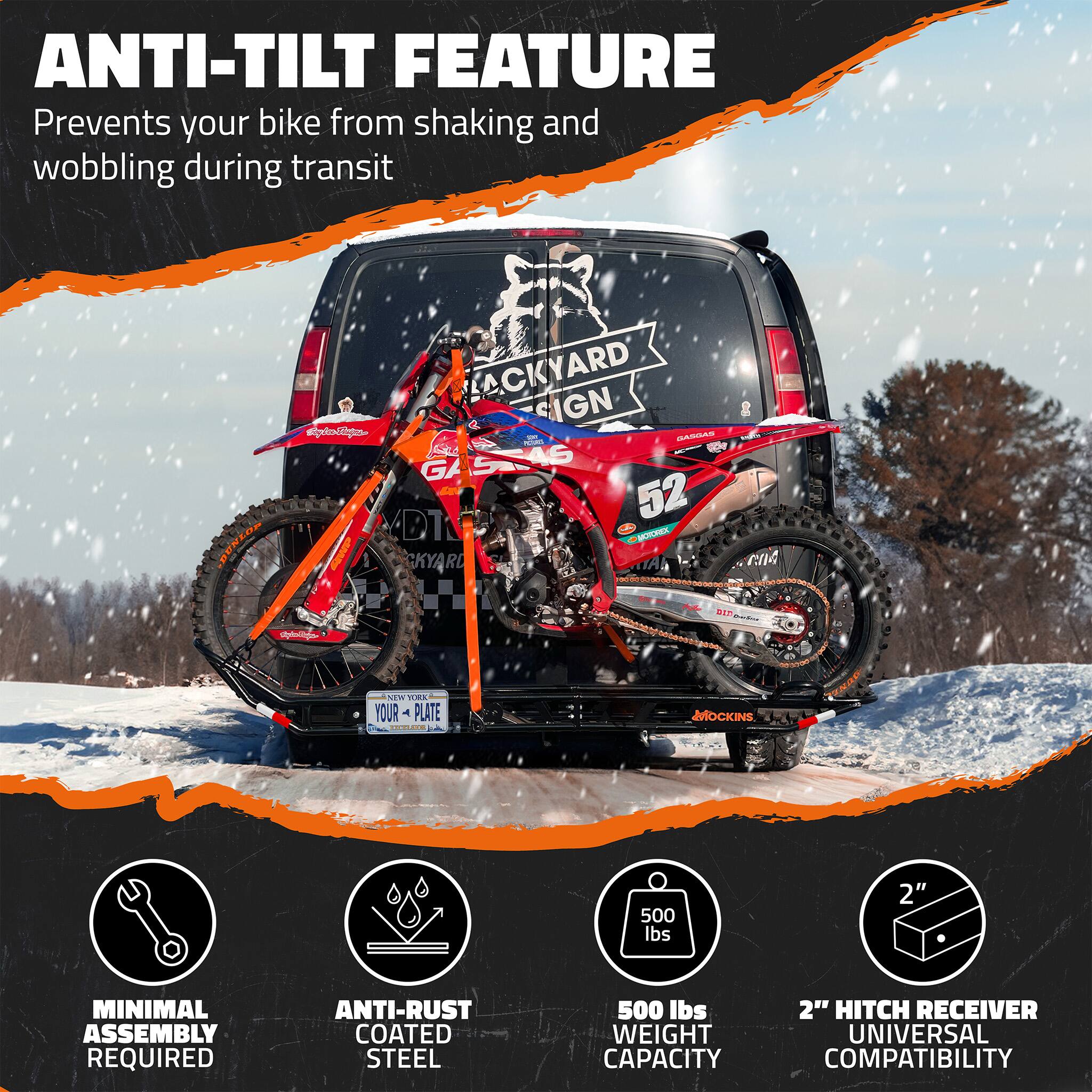 ANTI-TILT FEATURE  
Prevents your bike from shaking and wobbling during transit

MINIMAL ASSEMBLY REQUIRED

ANTI-RUST COATED STEEL

500 lbs WEIGHT CAPACITY

2" HITCH RECEIVER UNIVERSAL COMPATIBILITY