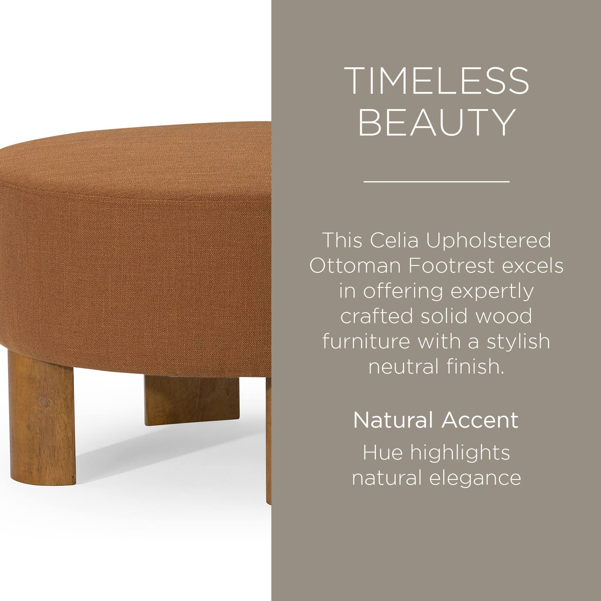 TIMELESS BEAUTY

This Celia Upholstered Ottoman Footrest excels in offering expertly crafted solid wood furniture with a stylish neutral finish.

Natural Accent Hue highlights natural elegance