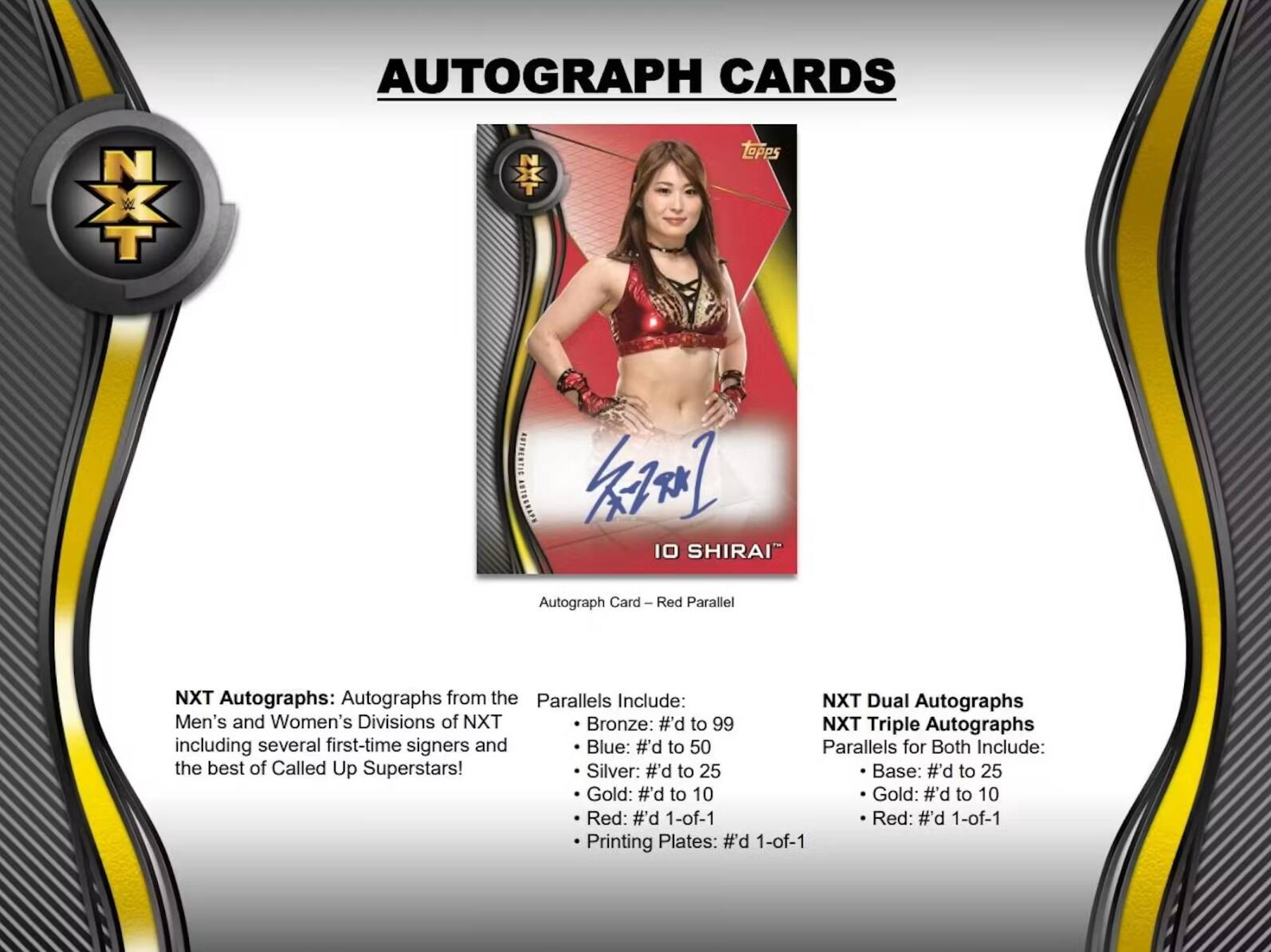 NXT Topps AUTOGRAPH CARDS

10 SHIRAI Autograph Card Red Parallel

NXT Autographs: Autographs from the Men's and Women's Divisions of NXT including several first-time signers and the best of Called Up Superstars!

NXT Dual Autographs
NXT Triple Autographs
Parallels for Both Include:

- Bronze: #d to 99
- Blue: #d to 50
- Silver: #d to 25
- Gold: #d to 10
- Red: #d 1-of-1
- Printing Plates: #d 1-of-1