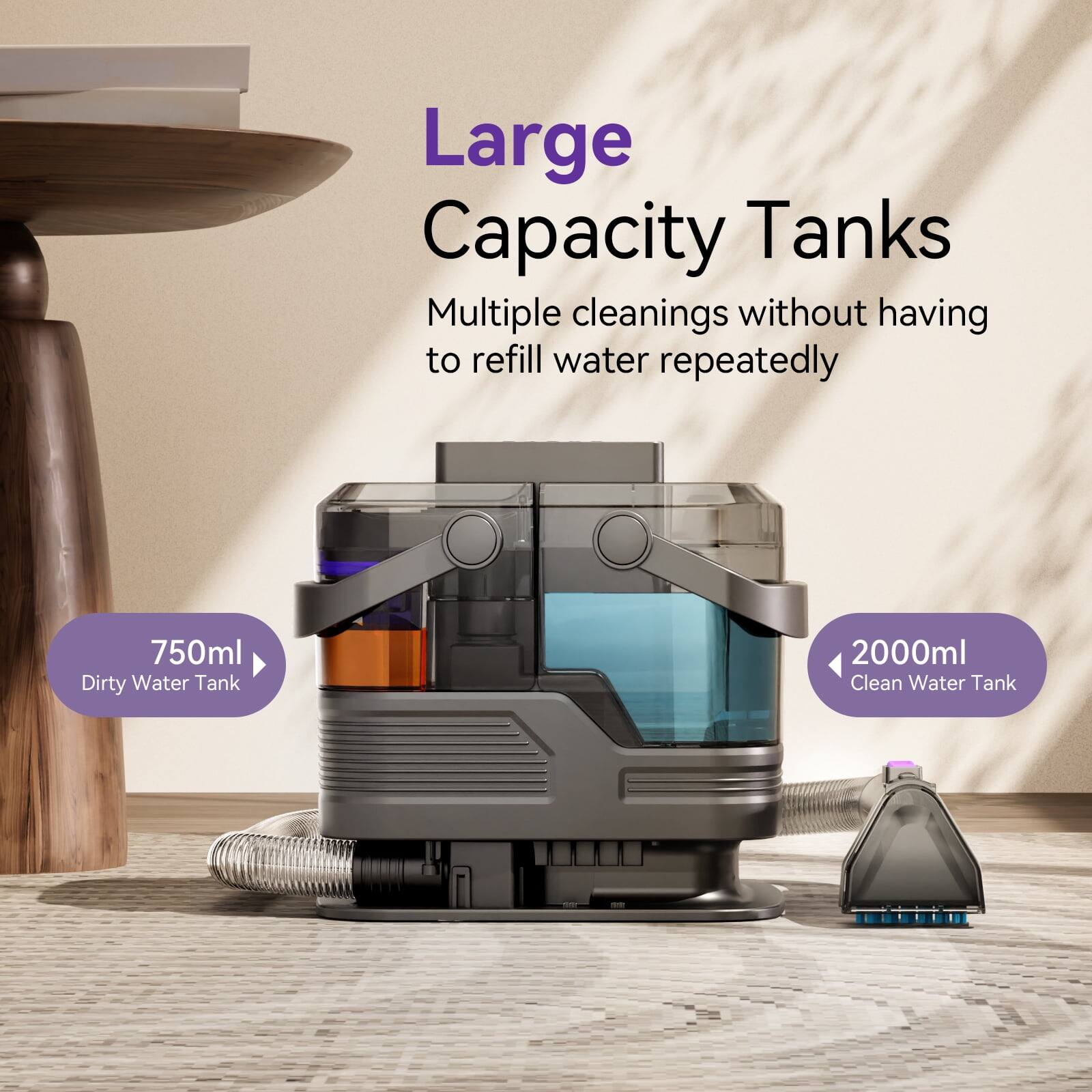 Large Capacity Tanks  
Multiple cleanings without having to refill water repeatedly  
750ml Dirty Water Tank  
2000ml Clean Water Tank