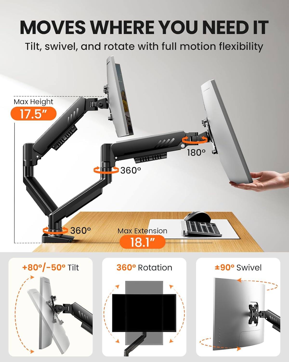MOVES WHERE YOU NEED IT  
Tilt, swivel, and rotate with full motion flexibility  

- Max Height: 17.5"  
- Max Extension: 18.1"  
- Tilt: +80°/-50°  
- Rotation: 360°  
- Swivel: ±90°