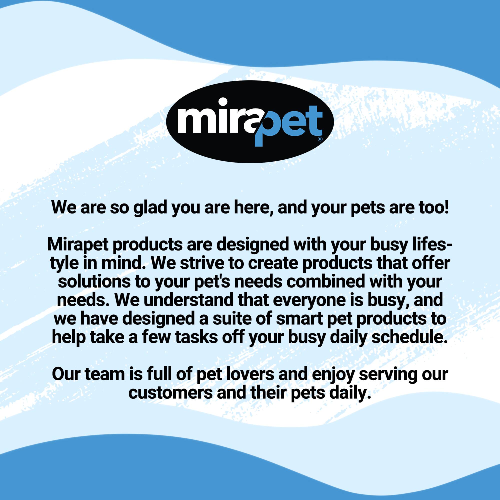 mirapet

We are so glad you are here, and your pets are too! Mirapet products are designed with your busy lifestyle in mind. We strive to create products that offer solutions to your pet's needs combined with your needs. We understand that everyone is busy, and we have designed a suite of smart pet products to help take a few tasks off your busy daily schedule. Our team is full of pet lovers and enjoy serving our customers and their pets daily.