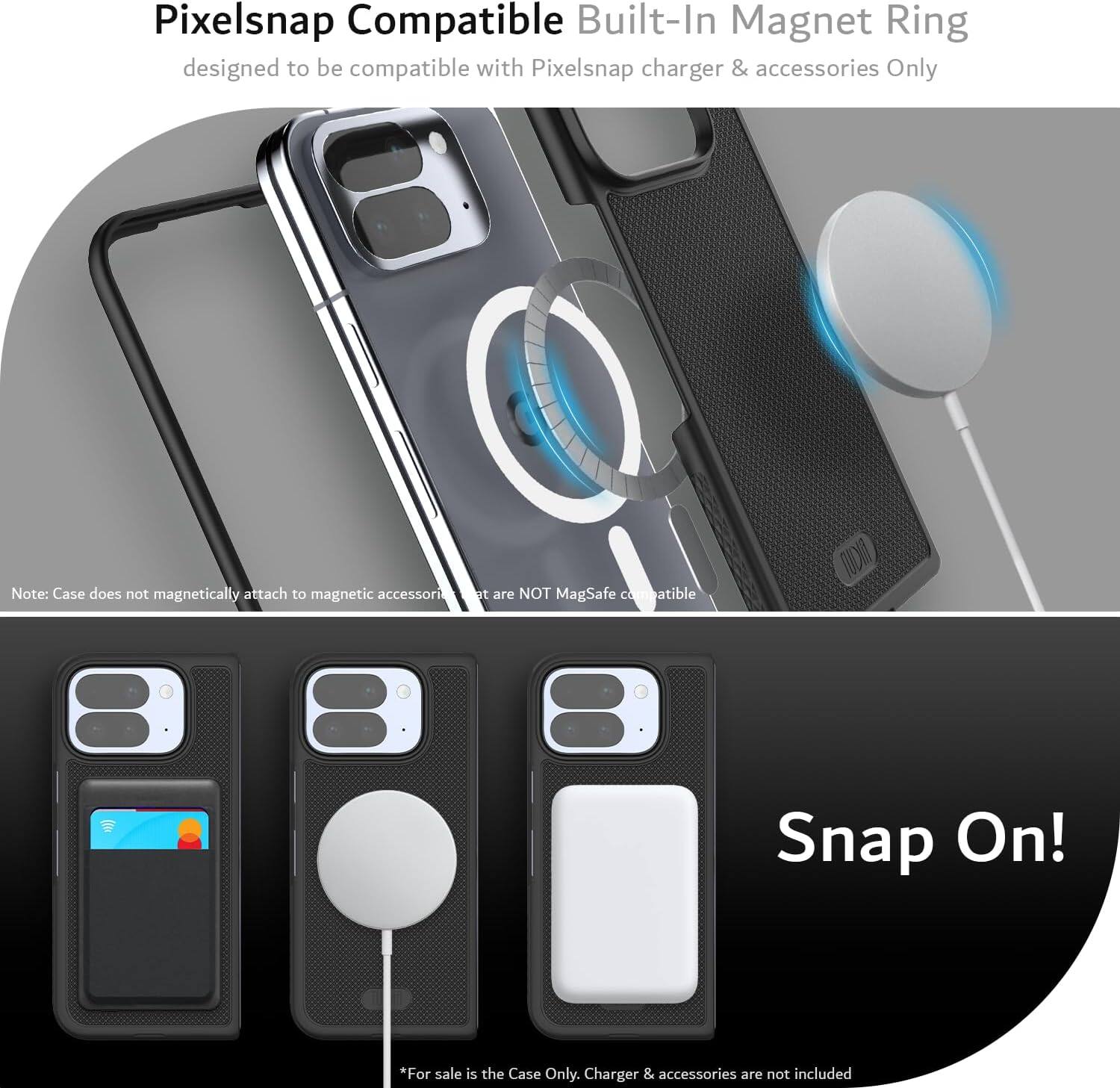 Pixelsnap Compatible Built-In Magnet Ring  
designed to be compatible with Pixelsnap charger & accessories Only  

Note: Case does not magnetically attach to magnetic accessories that are NOT MagSafe compatible  

Snap On!  

*For sale is the Case Only. Charger & accessories are not included
