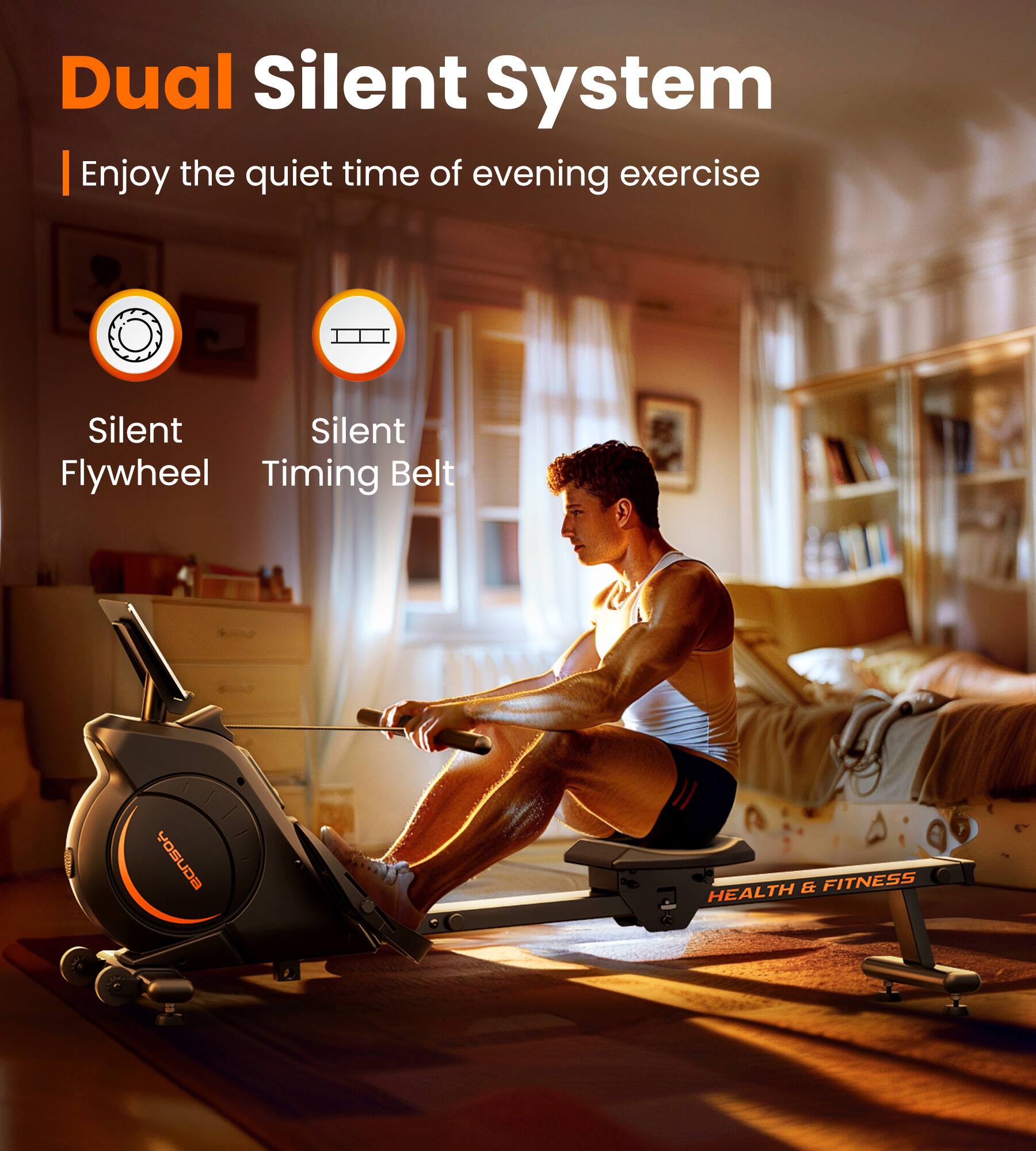 Dual Silent System  
Enjoy the quiet time of evening exercise  

Silent Flywheel  
Silent Timing Belt  

YOSUDA & FITNESS HEALTH