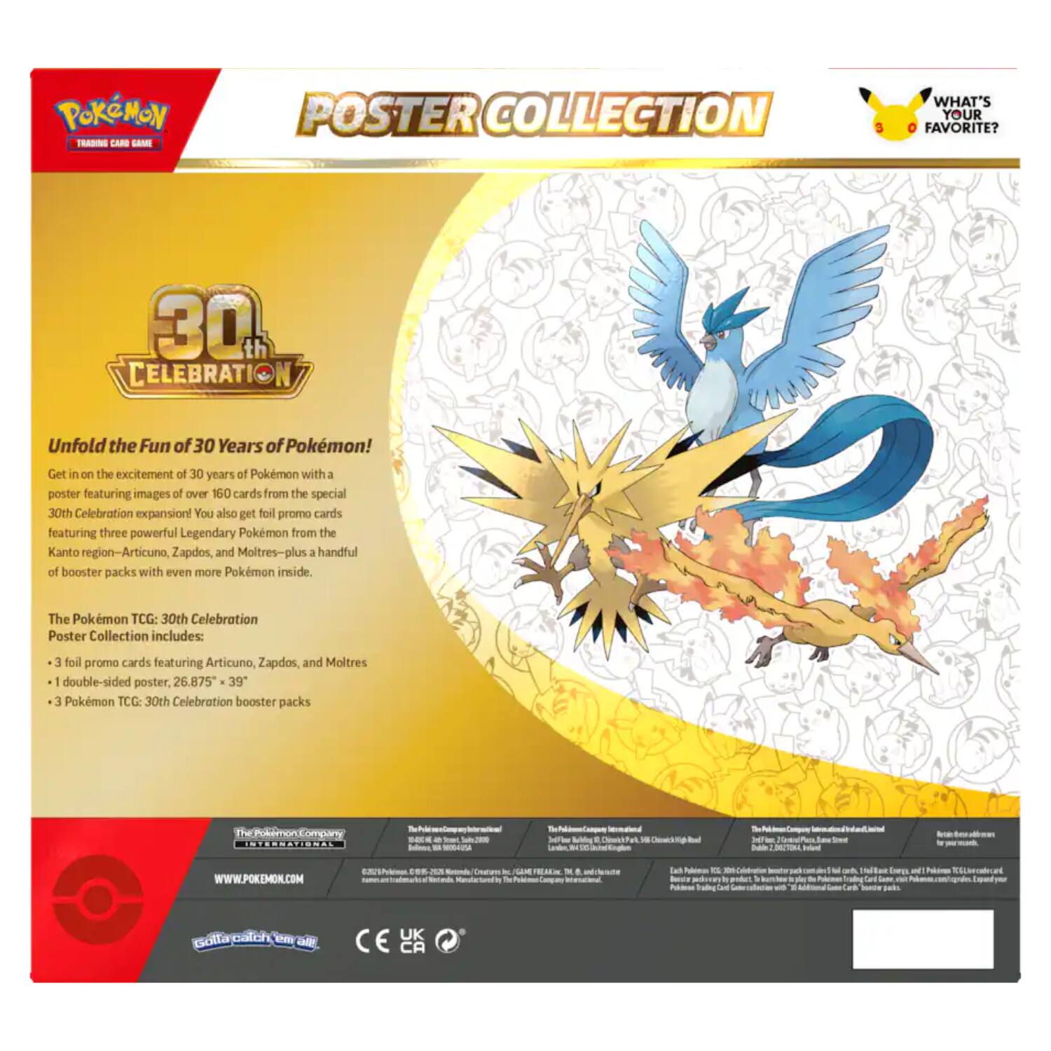 Pokémon Trading Card Game  
Poster Collection  
What's Your Favorite?  

30th Celebration  

Unfold the Fun of 30 Years of Pokémon!  
Get in on the excitement of 30 years of Pokémon with a poster featuring images of over 160 cards from the special 30th Celebration expansion! You also get foil promo cards featuring three powerful Legendary Pokémon from the Kanto region—Articuno, Zapdos, and Moltres—plus a handful of booster packs with even more Pokémon inside.  

The Pokémon TCG: 30th Celebration Poster Collection includes:  
- 3 foil promo cards featuring Articuno, Zapdos, and Moltres  
- 1 double-sided poster, 26.875" x 39"  
- 3 Pokémon TCG: 30th Celebration booster packs  

The Pokémon Company International  
www.pokemon.com  

©2021 The Pokémon Company  
©1995-2021 Pokémon. Pokémon and Pokémon character names are trademarks of The Pokémon Company.  
©2021 The Pokémon Company International  
©2021 Pokémon USA, Inc. and The Pokémon Company.  
©2021 Pokémon USA