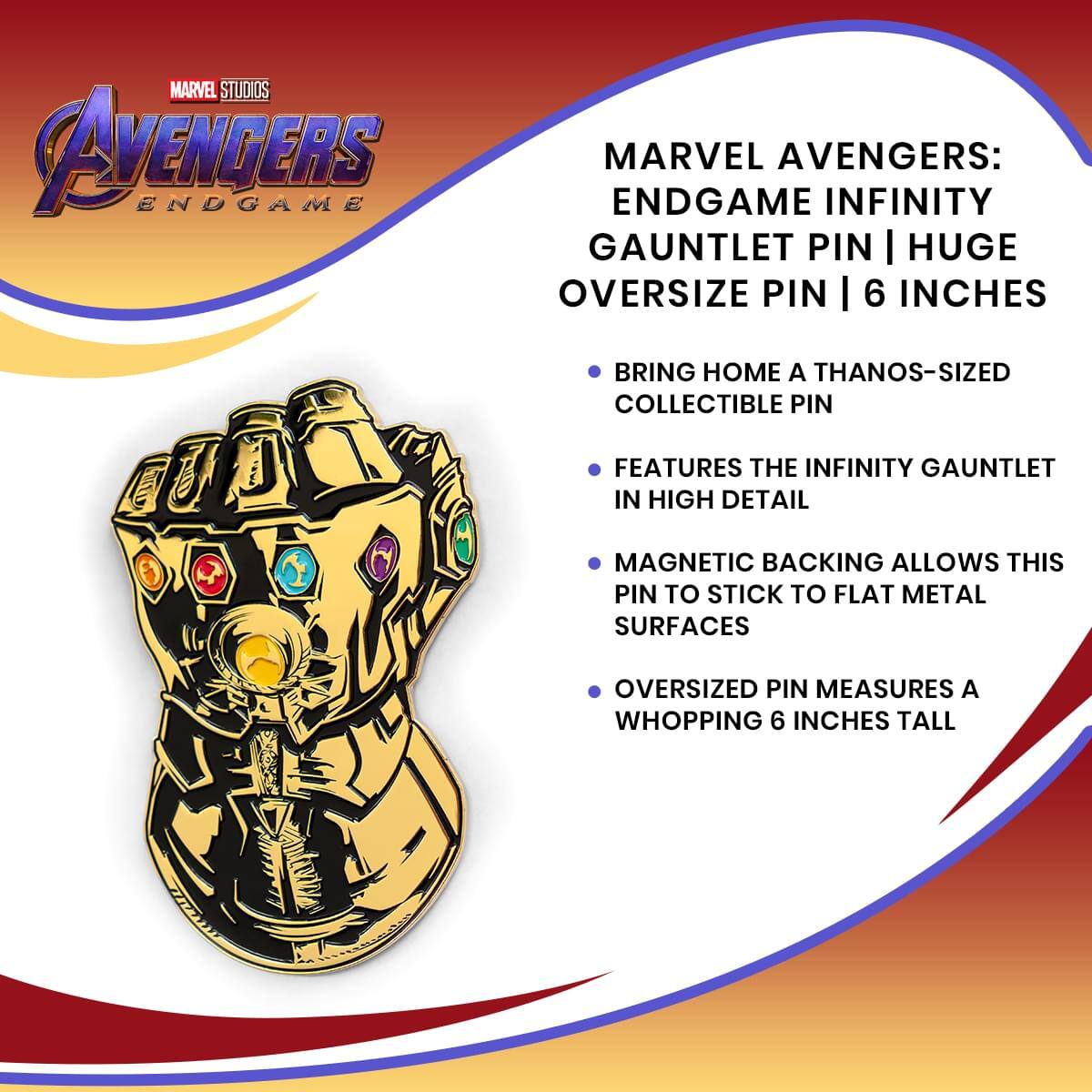 MARVEL STUDIOS AVENGERS ENDGAME MARVEL AVENGERS: ENDGAME INFINITY GAUNTLET PIN | HUGE OVERSIZE PIN | 6 INCHES

- BRING HOME A THANOS-SIZED COLLECTIBLE PIN
- FEATURES THE INFINITY GAUNTLET IN HIGH DETAIL
- MAGNETIC BACKING ALLOWS THIS PIN TO STICK TO FLAT METAL SURFACES
- OVERSIZED PIN MEASURES A WHOPPING 6 INCHES TALL