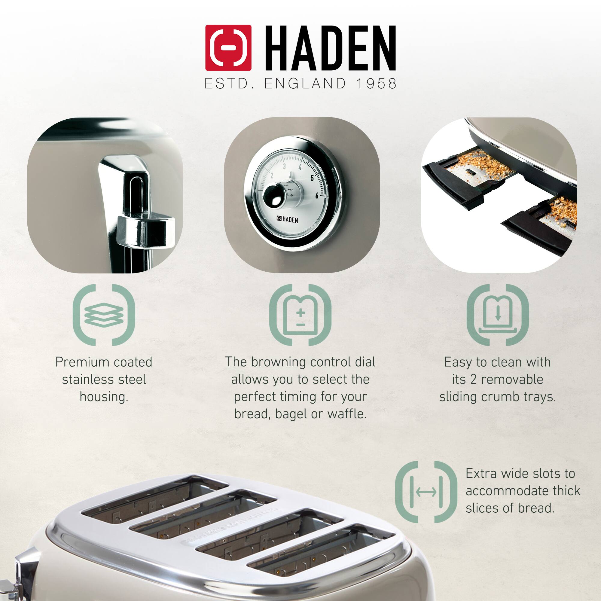 HADEN  
ESTD. ENGLAND 1958  

- Premium coated stainless steel housing.  
- The browning control dial allows you to select the perfect timing for your bread, bagel or waffle.  
- Easy to clean with its 2 removable sliding crumb trays.  
- Extra wide slots to accommodate thick slices of bread.