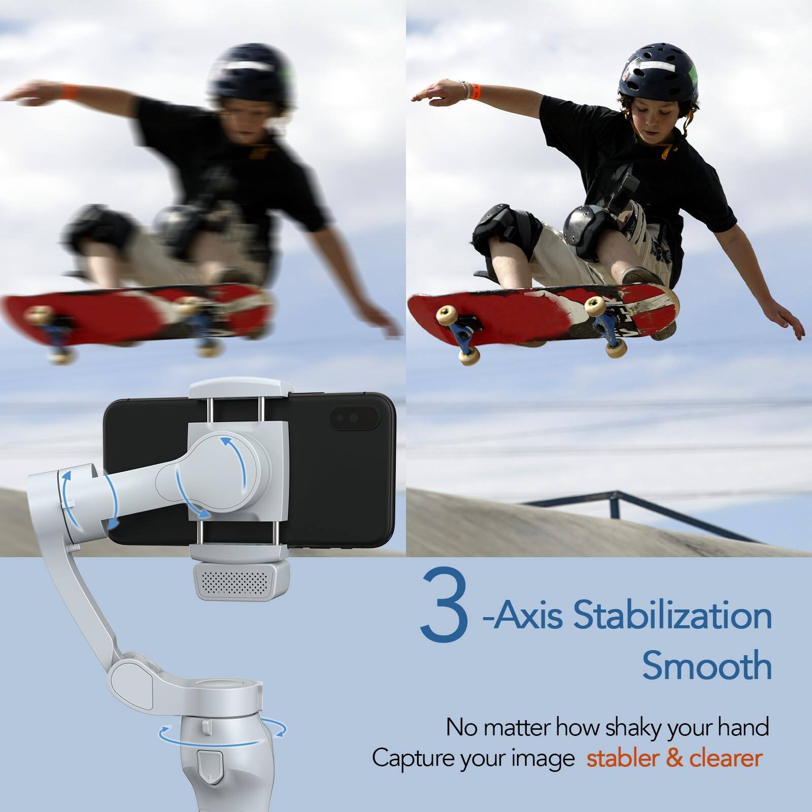 3-Axis Stabilization Smooth  
No matter how shaky your hand, capture your image stabler & clearer