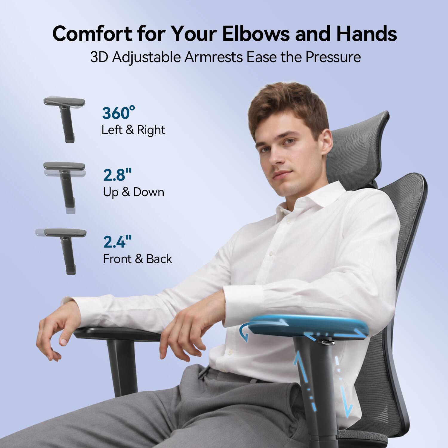 Comfort for Your Elbows and Hands  
3D Adjustable Armrests Ease the Pressure  
360° Left & Right  
2.8" Up & Down  
2.4" Front & Back