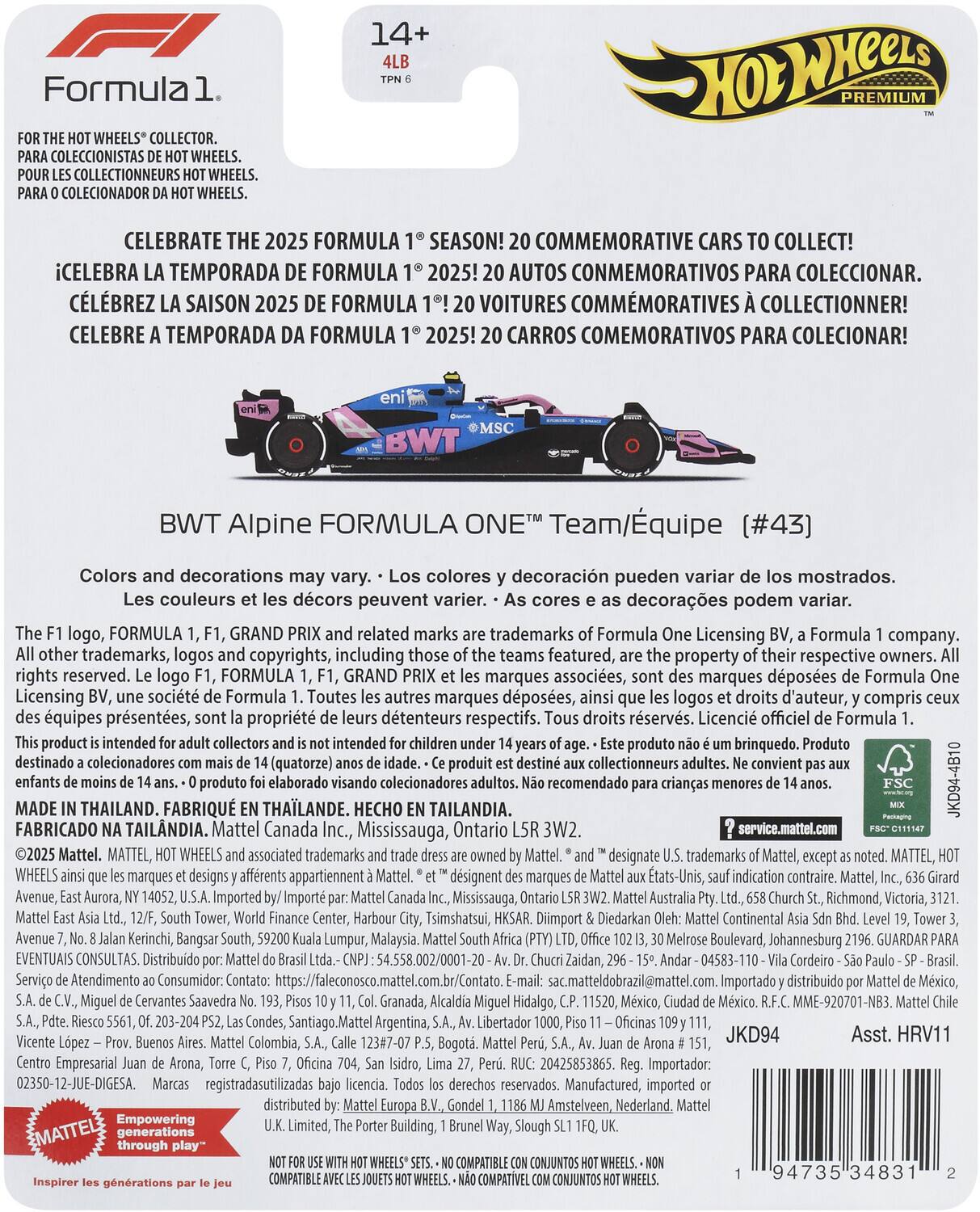 14+ 4LB TPN 6

FOR THE HOT WHEELS® COLLECTOR.  
PARA COLECCIONISTAS DE HOT WHEELS.  
POUR LES COLLECTIONNEURS HOT WHEELS.  
PARA O COLEÇIONADOR DA HOT WHEELS.

CELEBRATE THE 2025 FORMULA 1® SEASON!  
¡CELEBRA LA TEMPORADA DE FORMULA 1® 2025!  
CÉLÉBREZ LA SAISON 2025 DE FORMULA 1®!  
CELEBRE A TEMPORADA DA FORMULA 1® 2025!  
20 COMMEMORATIVE CARS TO COLLECT!  
20 AUTOS COMMEMORATIVOS PARA COLECCIONAR.  
20 VOITURES COMMÉMORATIVES À COLLECTER!  
20 CARROS COMEMORATIVOS PARA COLECCIONAR!

BWT Alpine FORMULA 1® Team/Equipe (#43)

Colors and decorations may vary.  
Los colores y decoración pueden variar de los mostrados.  
Les couleurs et