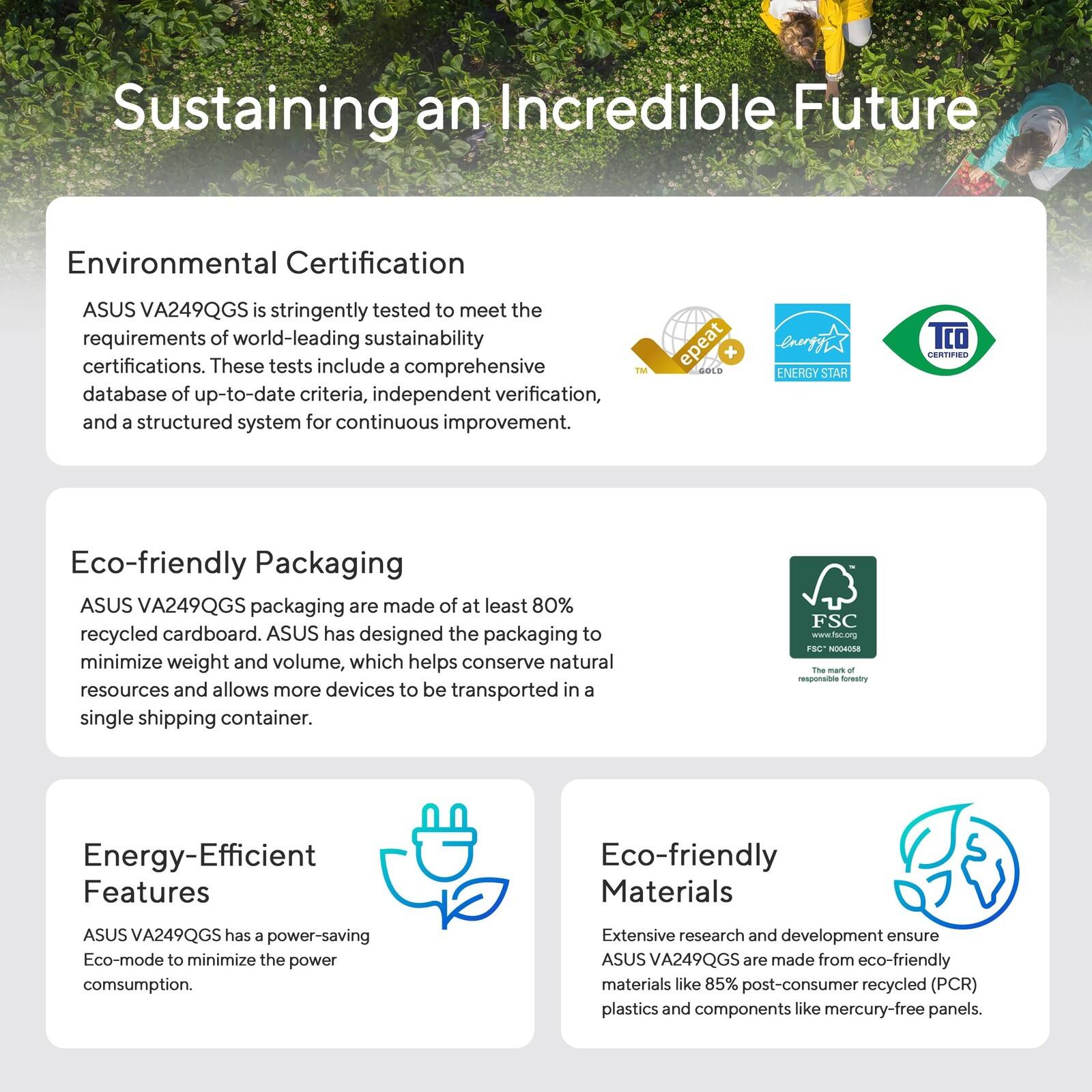 Sustaining an Incredible Future

Environmental Certification
ASUS VA249QGS is stringently tested to meet the requirements of world-leading sustainability certifications. These tests include a comprehensive database of up-to-date criteria, independent verification, and a structured system for continuous improvement.

Eco-friendly Packaging
ASUS VA249QGS packaging are made of at least 80% recycled cardboard. ASUS has designed the packaging to minimize weight and volume, which helps conserve natural resources and allows more devices to be transported in a single shipping container.

Energy-Efficient Features
ASUS VA249QGS has a power-saving Eco-mode to minimize the power consumption.

Eco-friendly Materials
Extensive research and development ensure ASUS VA249QGS are made from eco-friendly materials like 85% post-consumer recycled (PCR) plastics and components like mercury-free panels.