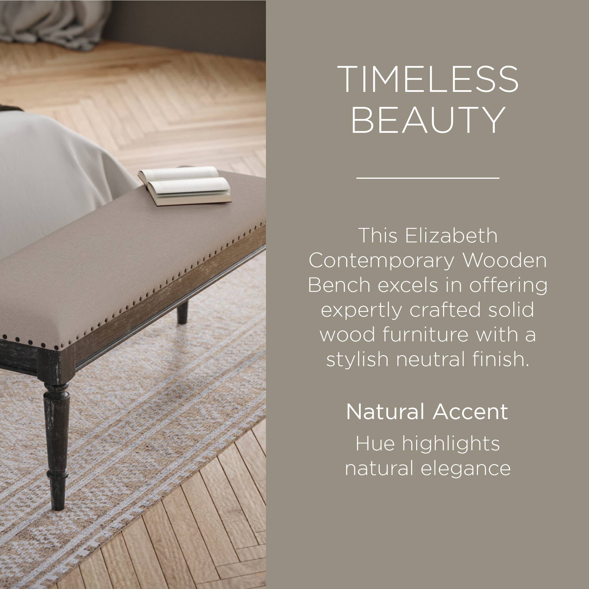 TIMELESS BEAUTY

This Elizabeth Contemporary Wooden Bench excels in offering expertly crafted solid wood furniture with a stylish neutral finish.

Natural Accent Hue highlights natural elegance