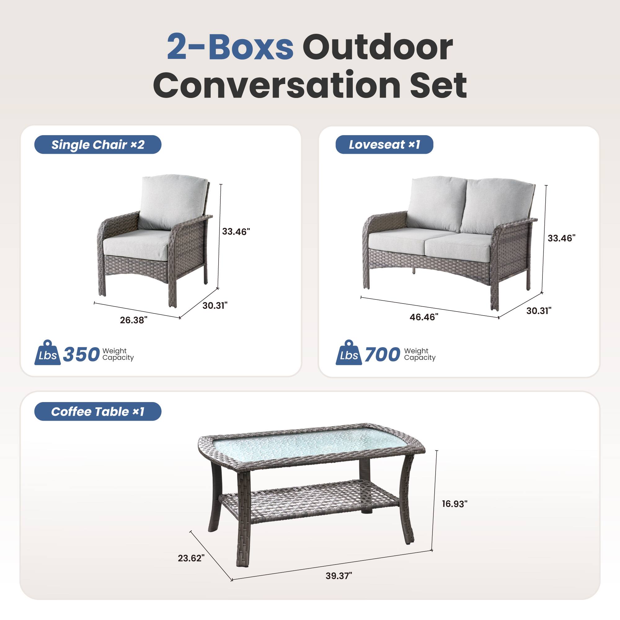 2-Boxes Outdoor Conversation Set

Single Chair x2  
33.46" H  
26.38" W  
30.31" D  
350 Lbs Weight Capacity

Loveseat x1  
33.46" H  
46.46" W  
30.31" D  
700 Lbs Weight Capacity

Coffee Table x1  
16.93" H  
23.62" W  
39.37" D