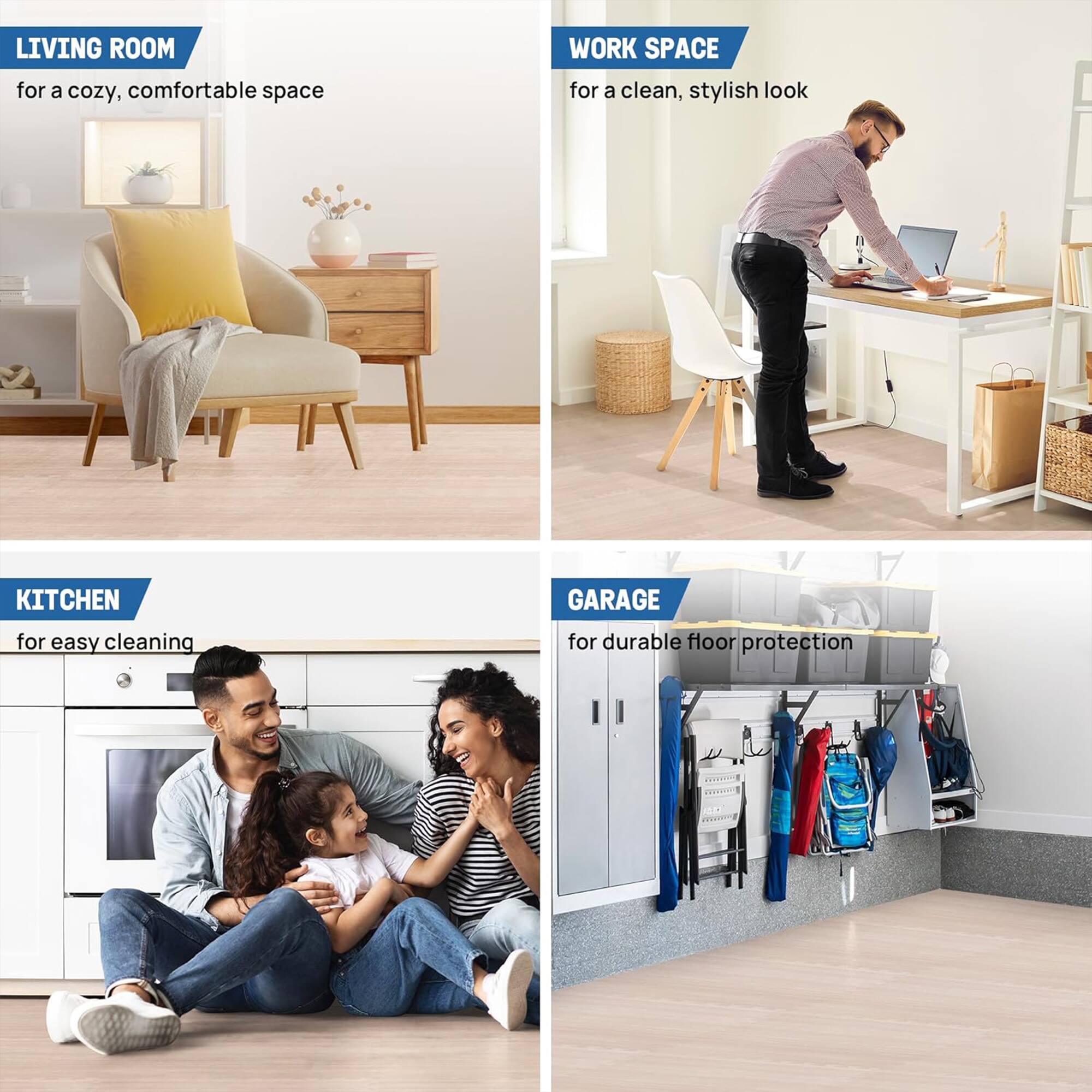 LIVING ROOM for a cozy, comfortable space  
WORK SPACE for a clean, stylish look  
KITCHEN for easy cleaning  
GARAGE for durable floor protection
