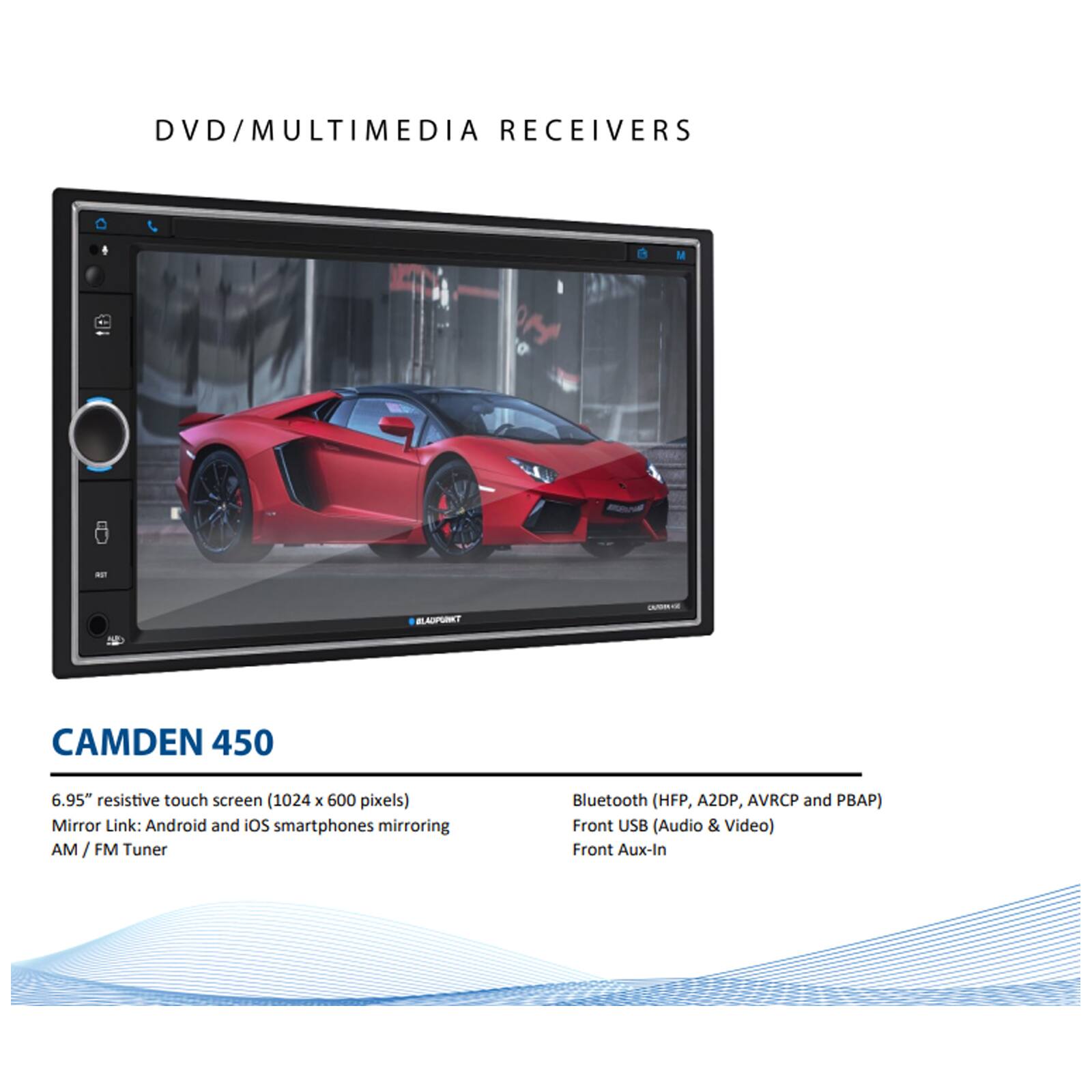 DVD/MULTIMEDIA RECEIVERS

CAMDEN 450

6.95" resistive touch screen (1024 x 600 pixels)
Mirror Link: Android and iOS smartphones mirroring
AM / FM Tuner

Bluetooth (HFP, A2DP, AVRCP and PBAP)
Front USB (Audio & Video)
Front Aux-In