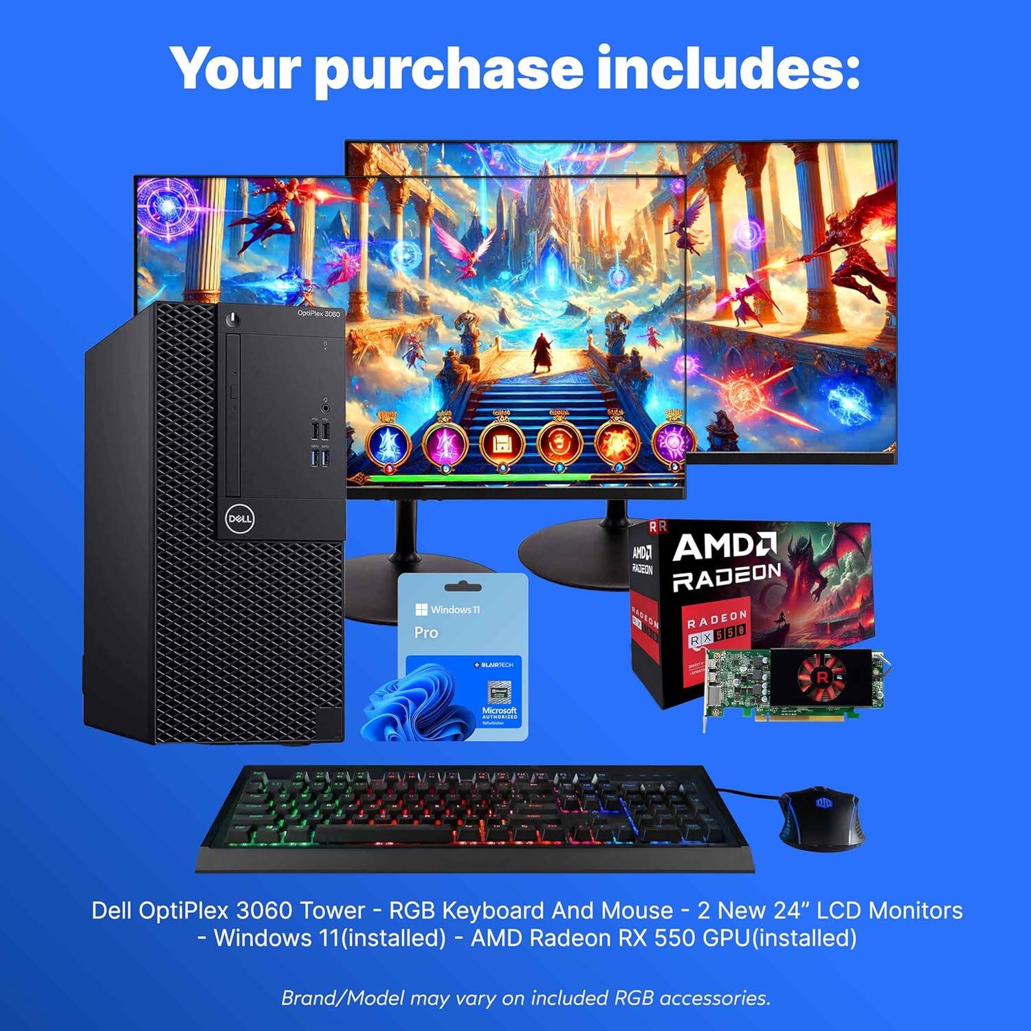 Your purchase includes:

- Dell OptiPlex 3060 Tower
- RGB Keyboard and Mouse
- 2 New 24" LCD Monitors
- Windows 11 (installed)
- AMD Radeon RX 550 GPU (installed)

Brand/Model may vary on included RGB accessories.