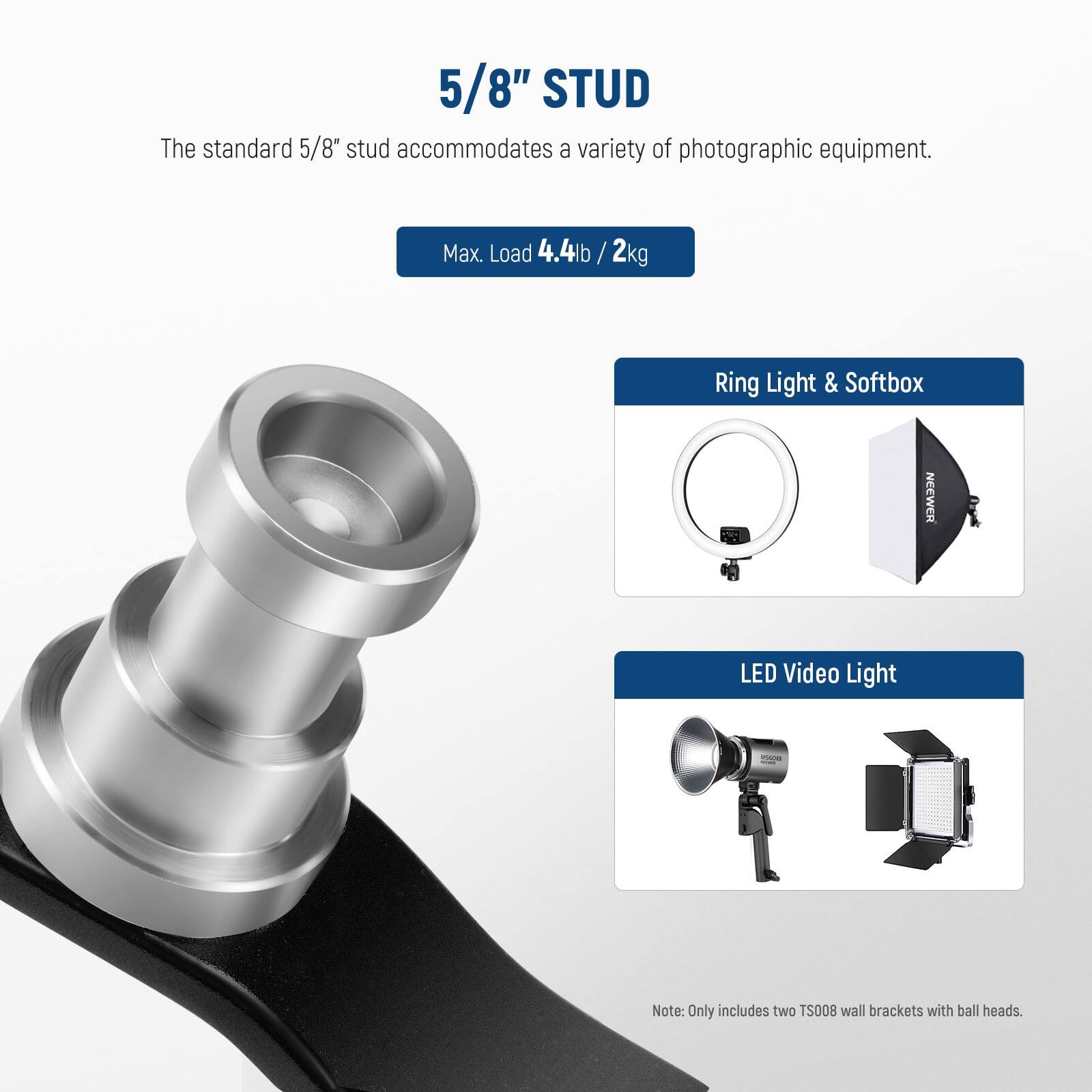 5/8" STUD  
The standard 5/8" stud accommodates a variety of photographic equipment.  
Max. Load 4.4lb / 2kg  

Ring Light & Softbox  
NEEWER LED Video Light  

Note: Only includes two TS008 wall brackets with ball heads.